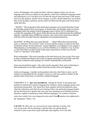 course, all languages were spoken by them; whence it appears, that it was not one
language only which was spoken by the apostles, which men of different languages heard
and understood, as if it was their own; for then the miracle must have been in the hearers,
and not in the speakers; and the cloven tongues, as of fire, should rather have sat on them,
than on the disciples; and these men be said to be filled with the gifts of the Holy Ghost,
rather than they.
HENRY, " The amazement with which these strangers were seized when they heard
the disciples speak in their own tongues. It should seem, the disciples spoke in various
languages before the people of those languages came to them; for it is intimated (Act_
2:6) that the spreading of the report of this abroad was that which brought the multitude
together, especially those of different countries, who seem to have been more affected
with this work of wonder than the inhabitants of Jerusalem themselves.
ELLICOTT, "6) When this was noised abroad. . . .—Better When there had been this
voice, or utterance. The word for “voice” is never used for rumour or report in the New
Testament; always of some utterance—human (Matthew 3:3; Galatians 4:20), angelic (1
Thessalonians 4:16; Revelation 5:11), or divine (Matthew 3:17; Matthew 17:5). In John
3:7 (see Note there) we find it used, in the same connection as in this verse, for the
“voice” or “utterance” of the Spirit.
Were confounded.—The word is peculiar to the Acts (Acts 9:22; Acts 19:32). If we were
to draw a distinction between two words of cognate meaning with each other and with
the Greek, confused would, perhaps, be a better rendering than confounded.
Every man heard them speak.—The verb is in the imperfect. They went on listening in
their amazement as one after another heard the accents of his own language.
In his own language.—Another word peculiar to the Acts. (See Note on Acts 1:19.) It
stands as an equivalent for the “tongue” in Acts 2:11, but was used for a dialect, in the
modern sense of the term, as well as for a distinct language.
UNKNOWN,"V. 6 - they were bewildered - Though all "dwelt" in Jerusalem (and
perhaps all understood a common language like Aramaic) various language groups were
represented among them. The sound drew them together, but the bewilderment came
when the realization came that all were hearing in their own particular language despite
the fact that the twelve apostles (the ones who were speaking) were Galileans (and not,
therefore, capable of speaking so many different languages). As a matter of interest,
notice how widely Jews were dispersed in the world. Peter痴 epistles were addressed to
the "dispersed," I Peter 1:1ff.
CALVI , "6. When this was noised abroad. Luke saith thus in Greek, This
voice being made; but his meaning is, that the fame was spread abroad,
whereby it came to pass that a great multitude came together. For if one after
 