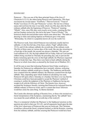 PENTECOST
Pentecost ... This was one of the three principal feasts of the Jews (2
Chronicles 8:12,13), the others being Passover and Tabernacles. This feast
was known by several names: "Firstfruits," "Harvest Festival," "Feast of
Weeks" (Leviticus 23:15f), and "Pentecost," as here. The last two of these
names derived from the time it was held, which was fifty days after the first
ordinary sabbath after the beginning of Passover, "Pentecost" meaning
"fiftieth." Also, since fifty days were exactly seven weeks, counting the first
and last Sundays inclusively, this led to the name "Feast of Weeks." The
historical church devised another name which came about thus: "The habit of
dressing in white and seeking baptism on Pentecost gave it the name
`Whitsunday,' by which it is popularly known all over the world."[1]
The Passover week, from which Pentecost was reckoned, usually had two
sabbaths: (1) the first full day of the feast, called a "high" sabbath (John
19:31), and (2) the ordinary sabbath, the seventh day of the ordinary week.
The first of these came on various days of the week, like any day occurring on
a fixed day of the month; the second was always a Saturday. The year our
Lord suffered (A.D. 30), the high sabbath fell on Friday, both our Lord and the
robbers being crucified on Thursday the preceding day; and, to prevent the
bodies remaining upon the cross on that high sabbath, the Pharisees requested
Pilate to break their legs. Thus there were back-to-back sabbaths during the
Passover at which Jesus died, as attested by the Greek text of Matthew 28:1.
It will be seen at once that reckoning Pentecost from Friday would give a
Saturday for Pentecost (as sabbatarians have insisted); whereas, reckoning
from the ordinary sabbath would give a Sunday. The Sadducees and Karaite
Jews counted from the sabbath ordinary; the Pharisees counted from the high
sabbath. Thus, depending upon which method of calculating was used,
Pentecost fell upon either a Saturday or a Sunday; but there is no way that the
Christians could have been persuaded to accept the Pharisees' method of
counting it, neither the judgment of the Pharisees or Sadducees having any
weight at all with the followers of Christ. The Karaite Jews, however,
accepted the Scriptures literally, insisting that Pentecost be reckoned from the
sabbath ordinary of Passover week; and it is certain that Jesus' followers
would have done the same thing. As Barnes declared:
The Caraite (the alternate spelling of Karaite) Jews, or those who insisted on a
literal interpretation of the Scriptures, maintaining that by "the sabbath" here
was meant the usual sabbath, the seventh day of the week.[2]
Thus it is immaterial whether the Pharisees' or the Sadducees' position on this
question prevailed in that year 30 A.D.; and all arguments based upon the date
of the Jews' observance of Pentecost that year are irrelevant. The Christians
would have allowed the literal, scriptural method, as did the Karaites, counting
from the ordinary sabbath, and thus assuring that Pentecost would have been
 