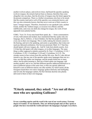 another in divers places, and at divers times, had heard the apostles speaking
in divers tongues, the miracle had not been so famous; therefore they come
altogether into one place, that the diversity of tongues may the better appear by
the present comparison. There is a further circumstance also here to be noted,
that the country (and native soil) of the apostles was commonly known, and
this was also commonly known, that they never went out of their country to
learn 3 strange tongues. Therefore, forasmuch as one speaketh Latin, another
Greek, another the Arabian tongue, as occasion was offered, and that
indifferently, and every one doth also change his tongue, the work of God
appeareth more plainly hereby.
COKE, "Acts 2:6. Every man heard them speak, &c.— Some commentators
of note, both antient and modern, have maintained that they spoke only one
language, that is, Hebrew, or Syro-Chaldaic; but that the people heard them
every one in their own language. This is really making the miracle consist in
the hearing, and not in the speaking, and seems so groundless, that it does not
need any laboured confutation. Our Saviour promised, Mark 16:17 that they
should speak with new tongues, &c. And St. Luke here plainly asserts, Acts
2:4 that they did speak with other tongues, or in other languages. The same
thing is either supposed or plainly asserted by St. Paul, 1 Corinthians 12:10; 1
Corinthians 12:28; 1 Corinthians 12:30 and 1 Corinthians 14:2-39. The
mistake seems to have arisen from this and the 8th verse. But St. Luke did not
intend to say, that any one of the apostles spoke more languages than one at a
time, nor that they spoke one language, and the people heard one or many
others; but his plain meaning is, that one of them spoke one language, and
another another, and so on; and that different apostles addressed themselves to
men of different nations at the same time; or that one apostle addressed
himself to men of different nations one after another; by which means all the
foreigners heard their own native language spoken distinctly and intelligibly;
and not only the languages spoken, but the Christian doctrine also plainly
delivered to them in their own language.
7Utterly amazed, they asked: "Are not all these
men who are speaking Galileans?
It was a startling suprise and the word is the root of our word ecstasy. Extreme
degree of wonder. It was fantastic. They are all local people and yet they speak as
people who have traveled the world and know the languages of people everywhere.
 
