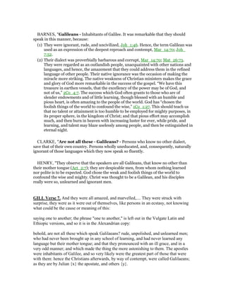BARNES, "Galileans - Inhabitants of Galilee. It was remarkable that they should
speak in this manner, because:
(1) They were ignorant, rude, and uncivilized, Joh_1:46. Hence, the term Galilean was
used as an expression of the deepest reproach and contempt, Mar_14:70; Joh_
7:52.
(2) Their dialect was proverbially barbarous and corrupt, Mar_14:70; Mat_26:73.
They were regarded as an outlandish people, unacquainted with other nations and
languages, and hence, the amazement that they could address them in the refined
language of other people. Their native ignorance was the occasion of making the
miracle more striking. The native weakness of Christian ministers makes the grace
and glory of God more remarkable in the success of the gospel. “We have this
treasure in earthen vessels, that the excellency of the power may be of God, and
not of us,” 2Co_4:7. The success which God often grants to those who are of
slender endowments and of little learning, though blessed with an humble and
pious heart, is often amazing to the people of the world. God has “chosen the
foolish things of the world to confound the wise,” 1Co_1:27. This should teach us
that no talent or attainment is too humble to be employed for mighty purposes, in
its proper sphere, in the kingdom of Christ; and that pious effort may accomplish
much, and then burn in heaven with increasing luster for ever, while pride, and
learning, and talent may blaze uselessly among people, and then be extinguished in
eternal night.
CLARKE, "Are not all these - Galileans? - Persons who know no other dialect,
save that of their own country. Persons wholly uneducated, and, consequently, naturally
ignorant of those languages which they now speak so fluently.
HENRY, "They observe that the speakers are all Galileans, that know no other than
their mother tongue (Act_2:7); they are despicable men, from whom nothing learned
nor polite is to be expected. God chose the weak and foolish things of the world to
confound the wise and mighty. Christ was thought to be a Galilean, and his disciples
really were so, unlearned and ignorant men.
GILL Verse 7. And they were all amazed, and marvelled,.... They were struck with
surprise, they were as it were out of themselves, like persons in an ecstasy, not knowing
what could be the cause or meaning of this:
saying one to another; the phrase "one to another," is left out in the Vulgate Latin and
Ethiopic versions, and so it is in the Alexandrian copy:
behold, are not all these which speak Galilaeans? rude, unpolished, and unlearned men;
who had never been brought up in any school of learning, and had never learned any
language but their mother tongue; and that they pronounced with an ill grace, and in a
very odd manner; and which made the thing the more astonishing to them. The apostles
were inhabitants of Galilee, and so very likely were the greatest part of those that were
with them: hence the Christians afterwards, by way of contempt, were called Galilaeans;
as they are by Julian {x} the apostate, and others {y}.
 