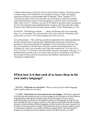 to depict representatives of the Jews of every land as Peter's listeners. This feature shows
a concern not just with Gentiles but with a gospel for all Jews, which can bring the
restoration of Israel as a united people under its Messiah." [Note: Tannehill, 2:27.]
"The point [of Luke's list] is not to provide a tour of the known world but to mention
nations that had known extensive Jewish populations, which of course would include
Judea. [Note: See D. J. Williams, Acts, pp. 28-29.] More to the point, Luke's arrangement
involves first listing the major inhabited nations or regions, then those from the islands
(Cretans), then finally those from desert regions (Arabs)." [Note: Witherington, p. 136.]
ELLICOTT, "(10) Strangers of Rome . . .—Better, the Romans who were sojourning
there—i.e., at Jerusalem. The verb is peculiar to St. Luke in the New Testament, and is
used by him, as in Acts 17:18, of the strangers and visitors of a city.
Jews and proselytes.—The words may possibly be applicable to the whole preceding list;
but they read more like a note specially emphasising the prominence of the Roman
proselytes in that mixed multitude of worshippers. It lies in the nature of the case, that
they were proselytes in the full sense of the term, circumcised and keeping the Law.
Looking to St. Luke’s use of another word (“they that worship God,” as in Acts 16:14;
Acts 17:4; Acts 17:17) for those whom the Rabbis classed as “proselytes of the gate,” it is
probable that he used the term in its strictest sense for those who had been received into
the covenant of Israel, and who were known in the Rabbinic classification as the
“proselytes of righteousness.
8Then how is it that each of us hears them in his
own native language?
BARNES, "Wherein we were born - That is, as we say, in our native language;
what is spoken where we were born.
CLARKE, "How hear we every man in our own tongue - Some have supposed
from this that the miracle was not so much wrought on the disciples as on their hearers:
imagining that, although the disciples spoke their own tongue, yet every man so
understood what was spoken as if it had been spoken in the language in which he was
born. Though this is by no means so likely as the opinion which states that the disciples
themselves spoke all these different languages, yet the miracle is the same, howsoever it
be taken; for it must require as much of the miraculous power of God to enable an Arab
to understand a Galilean, as to enable a Galilean to speak Arabic. But that the gift of
tongues was actually given to the apostles, we have the fullest proof; as we find
 
