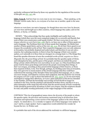 particular ordinances laid down by those very apostles for the regulation of the exercise
of this gift; see 1Co_14:1, etc.
GILL Verse 8. And how hear we every man in our own tongue,.... Them speaking, as the
Ethiopic version reads; that is, we everyone of us hear one or another, speak in the same
language,
wherein we were born; our native language; for though these men were Jews by descent,
yet were born and brought up in other countries, which language they spake; and not the
Hebrew, or Syriac, or Chaldee.
HENRY, " They acknowledge that they spoke intelligibly and readily their own
language (which they were the most competent judges of), so correctly and fluently that
none of their own countrymen could speak it better: We hear every man in our own
tongue wherein we were born (Act_2:8), that is, we hear one or other of them speak our
native language. The Parthians hear one of them speak their language, the Medes hear
another of them speak theirs; and so of the rest; Act_2:11, We do hear them speak in our
tongues the wonderful works of God. Their respective languages were not only unknown
at Jerusalem, but probably despised and undervalued, and therefore it was not only a
surprise, but a pleasing surprise, to them to hear the language of their own country
spoken, as it naturally is to those that are strangers in a strange land. (1.) The things they
heard the apostles discourse of were the wonderful works of God, megaleia tou Theou -
Magnalia Dei, the great things of God. It is probable that the apostles spoke of Christ,
and redemption by him, and the grace of the gospel; and these are indeed the great
things of God, which will be for ever marvellous in our eyes. (2.) They heard them both
praise God for these great things and instruct the people concerning these things, in
their own tongue, according as they perceived the language of their hearers, or those
that enquired of them, to be. Now though, perhaps, by dwelling some time at Jerusalem,
they were got to be so much masters of the Jewish language that they could have
understood the meaning of the disciples if they had spoken that language, yet, [1.] This
was more strange, and helped to convince their judgment, that this doctrine was of God;
for tongues were for a sign to those that believed not, 1Co_14:22. [2.] It was more kind,
and helped to engage their affections, as it was a plain indication of the favour intended
to the Gentiles, and that the knowledge and worship of God should no longer be
confined to the Jews, but the partition-wall should be broken down; and this is to us a
plain intimation of the mind and will of God, that the sacred records of God's wonderful
works should be preserved by all nations in their own tongue; that the scriptures should
be read, and public worship performed, in the vulgar languages of the nations.
COFFMAN,"This list of geographical names shows the diversity of the people to whom
the apostles spoke, the provinces and locations mentioned lying in all directions from
Jerusalem and representing a cross-section of the languages spoken in the entire Roman
empire. As stated above, it is a mistake to suppose all of these languages were spoken "at
once" and by a single speaker. Such a supposition would embellish this wonder far
beyond the text. As Walker said:
It is probable that each of the eleven addressed the multitude in a different language.
 