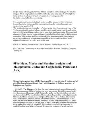 People would naturally gather around the man using their native language. We may thus
imagine eleven congregations assembled within the same large area, all listening to the
same sermon, in substance at least, but each in his own language.[20]
Root also concurred in this view, saying:
It is not necessary to assume that each visitor heard the sermon of Peter in his own
tongue; but, in the beginning of the morning's meeting, the various languages were
spoken by the apostles.[21]
The wonder of some and the mockery of others sprang from the sensational event of the
Twelve apostles (this student believes Matthias participated in this) preaching all at one
time to twelve assemblies at various places in the large temple enclosure. The power and
eloquence of men who but a short while previously had been fishermen in Galilee was an
astounding thing; and the scoffers could think of no better explanation than to charge
them with drunkenness, a charge as unreasonable as it was malicious. Peter would
dispose of that slander in a brief word a little later.
[20] W. R. Walker, Studies in Acts (Joplin, Missouri: College Press, n.d.), p. 17.
[21] Orin Root, Commentary on Acts (Cincinnati, Ohio: Standard Publishing Company,
1966), p. 10.
9Parthians, Medes and Elamites; residents of
Mesopotamia, Judea and Cappadocia, Pontus and
Asia,
Representative people from all 12 tribes were able to enter the church on this special
day. The church became the new Israel with the people of God now a mixture of
both Jews and Gentiles.
BARNES, "Parthians ... - To show the surprising extent and power of this miracle,
Luke enumerates the different nations that were represented then at Jerusalem. In this
way the number of languages which the apostles spoke, and the extent of the miracle,
can be ascertained. The enumeration of these nations begins at the east and proceeds to
the west. Parthians mean those Jews or proselytes who dwelt in Parthia. This country
was a part of Persia, and was situated between the Persian Gulf and the Tigris on the
west, and the Indus River on the east. The term “Parthia” originally referred to a small
mountainous district lying to the northeast of Media. Afterward it came to be applied to
the great Parthian kingdom into which this province expanded. Parthia proper, or
Ancient Parthia, lying between Asia and Hyrcania, the residence of a rude and poor
 