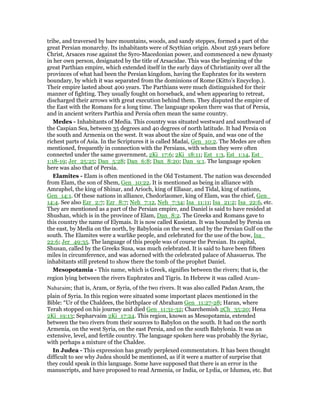 tribe, and traversed by bare mountains, woods, and sandy steppes, formed a part of the
great Persian monarchy. Its inhabitants were of Scythian origin. About 256 years before
Christ, Arsaces rose against the Syro-Macedonian power, and commenced a new dynasty
in her own person, designated by the title of Arsacidae. This was the beginning of the
great Parthian empire, which extended itself in the early days of Christianity over all the
provinces of what had been the Persian kingdom, having the Euphrates for its western
boundary, by which it was separated from the dominions of Rome (Kitto’s Encyclop.).
Their empire lasted about 400 years. The Parthians were much distinguished for their
manner of fighting. They usually fought on horseback, and when appearing to retreat,
discharged their arrows with great execution behind them. They disputed the empire of
the East with the Romans for a long time. The language spoken there was that of Persia,
and in ancient writers Parthia and Persia often mean the same country.
Medes - Inhabitants of Media. This country was situated westward and southward of
the Caspian Sea, between 35 degrees and 40 degrees of north latitude. It had Persia on
the south and Armenia on the west. It was about the size of Spain, and was one of the
richest parts of Asia. In the Scriptures it is called Madai, Gen_10:2. The Medes are often
mentioned, frequently in connection with the Persians, with whom they were often
connected under the same government, 2Ki_17:6; 2Ki_18:11; Est_1:3, Est_1:14, Est_
1:18-19; Jer_25:25; Dan_5:28; Dan_6:8; Dan_8:20; Dan_9:1. The language spoken
here was also that of Persia.
Elamites - Elam is often mentioned in the Old Testament. The nation was descended
from Elam, the son of Shem, Gen_10:22. It is mentioned as being in alliance with
Amraphel, the king of Shinar, and Arioch, king of Ellasar, and Tidal, king of nations,
Gen_14:1. Of these nations in alliance, Chedorlaomer, king of Elam, was the chief, Gen_
14:4. See also Ezr_2:7; Ezr_8:7; Neh_7:12, Neh_7:34; Isa_11:11; Isa_21:2; Isa_22:6, etc.
They are mentioned as a part of the Persian empire, and Daniel is said to have resided at
Shushan, which is in the province of Elam, Dan_8:2. The Greeks and Romans gave to
this country the name of Elymais. It is now called Kusistan. It was bounded by Persia on
the east, by Media on the north, by Babylonia on the west, and by the Persian Gulf on the
south. The Elamites were a warlike people, and celebrated for the use of the bow, Isa_
22:6; Jer_49:35. The language of this people was of course the Persian. Its capital,
Shusan, called by the Greeks Susa, was much celebrated. It is said to have been fifteen
miles in circumference, and was adorned with the celebrated palace of Ahasuerus. The
inhabitants still pretend to show there the tomb of the prophet Daniel.
Mesopotamia - This name, which is Greek, signifies between the rivers; that is, the
region lying between the rivers Euphrates and Tigris. In Hebrew it was called Aram-
Naharaim; that is, Aram, or Syria, of the two rivers. It was also called Padan Aram, the
plain of Syria. In this region were situated some important places mentioned in the
Bible: “Ur of the Chaldees, the birthplace of Abraham Gen_11:27-28; Haran, where
Terah stopped on his journey and died Gen_11:31-32; Charchemish 2Ch_35:20; Hena
2Ki_19:13; Sepharvaim 2Ki_17:24. This region, known as Mesopotamia, extended
between the two rivers from their sources to Babylon on the south. It had on the north
Armenia, on the west Syria, on the east Persia, and on the south Babylonia. It was an
extensive, level, and fertile country. The language spoken here was probably the Syriac,
with perhaps a mixture of the Chaldee.
In Judea - This expression has greatly perplexed commentators. It has been thought
difficult to see why Judea should be mentioned, as if it were a matter of surprise that
they could speak in this language. Some have supposed that there is an error in the
manuscripts, and have proposed to read Armenia, or India, or Lydia, or Idumea, etc. But
 