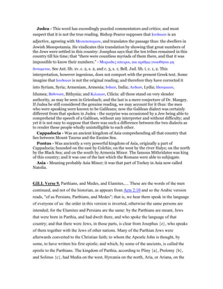 Judea - This word has exceedingly puzzled commentators and critics; and most
suspect that it is not the true reading. Bishop Pearce supposes that Ιουδαιαν is an
adjective, agreeing with Μεσοποταµιαν, and translates the passage thus: the dwellers in
Jewish Mesopotamia. He vindicates this translation by showing that great numbers of
the Jews were settled in this country: Josephus says that the ten tribes remained in this
country till his time; that “there were countless myriads of them there, and that it was
impossible to know their numbers.” - Μυριαδες απειροι, και αριθµሩ γνωσθηναι µη
δυναµεναι. See Ant. lib. xv. c. 2, s. 2, and c. 3, s. 1; Bell. Jud. lib. i. c. 1, 2. This
interpretation, however ingenious, does not comport with the present Greek text. Some
imagine that Ιουδαιαν is not the original reading; and therefore they have corrected it
into Syriam, Syria; Armeniam, Armenia; Ινδιαν, India; Λυδιαν, Lydia; Ιδουµαιαν,
Idumea; Βιθυνιαν, Bithynia; and Κιλικιαν, Cilicia: all these stand on very slender
authority, as may be seen in Griesbach; and the last is a mere conjecture of Dr. Mangey.
If Judea be still considered the genuine reading, we may account for it thus: the men
who were speaking were known to be Galileans; now the Galilean dialect was certainly
different from that spoken in Judea - the surprise was occasioned by a Jew being able to
comprehend the speech of a Galilean, without any interpreter and without difficulty; and
yet it is not easy to suppose that there was such a difference between the two dialects as
to render these people wholly unintelligible to each other.
Cappadocia - Was an ancient kingdom of Asia comprehending all that country that
lies between Mount Taurus and the Euxine Sea.
Pontus - Was anciently a very powerful kingdom of Asia, originally a part of
Cappadocia; bounded on the east by Colchis; on the west by the river Halys; on the north
by the Black Sea; and on the south by Armenia Minor. The famous Mithridates was king
of this country; and it was one of the last which the Romans were able to subjugate.
Asia - Meaning probably Asia Minor; it was that part of Turkey in Asia now called
Natolia.
GILL Verse 9. Parthians, and Medes, and Elamites,.... These are the words of the men
continued, and not of the historian, as appears from Acts 2:10 and so the Arabic version
reads, "of us Persians, Parthians, and Medes"; that is, we hear them speak in the language
of everyone of us: the order in this version is inverted, otherwise the same persons are
intended; for the Elamites and Persians are the same: by the Parthians are meant, Jews
that were born in Parthia, and had dwelt there, and who spoke the language of that
country; and that there were Jews, in those parts, is clear from Josephus {z}, who speaks
of them together with the Jews of other nations. Many of the Parthian Jews were
afterwards converted to the Christian faith; to whom the Apostle John is thought, by
some, to have written his first epistle; and which, by some of the ancients, is called the
epistle to the Parthians. The kingdom of Parthia, according to Pliny {a}, Ptolomy {b},
and Solinus {c}, had Media on the west, Hyrcania on the north, Aria, or Ariana, on the
 