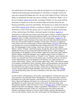 east, and the desert of Carmania on the south; the metropolis of it was Hecatompylos, so
called from the hundred gates that belonged to it; and which, it is thought, stood on the
same spot of ground that Ispahan does now, the seat of the Sophies of Persia. And by the
Medes are intended the Jews that were natives of Media: so called from "Madai," one of
the sons of Japhet, Genesis 10:2 and this, according to Ptolomy {d}, has on the north the
Hyrcanian, or Gasptan sea, on the west Armenia Major and Assyria, and on the east
Hyrcania and Parthia, and on the south Parthia. The Elamites are so called, from Elam the
son of Shem, Genesis 10:22 and these, according to Josephus {e}, were the founders of
the Persians, or from whom they sprung; and so we find Elam and Media, and the kings
of Elam, and the kings of the Medes, mentioned together in Scripture, Isaiah 21:2.
And certain it is, that Elam was at least a part of the empire of Persia, in Daniel's time; for
Shushan, where the kings of Persia then kept their palace, was in the province of Elam,
Daniel 8:2 and it is evident, that hither the Jews were carried captive, Isaiah 11:11. So
that there might be some remaining in those parts, that were their descendants; and from
hence also were people brought by Asnapper, into the cities of Samaria, to supply the
room of those who were carried captive, and are called Elamites, Ezra 4:9 And that there
were Elamite Jews, may be concluded from the writings of the Jews; for so they say {f},
that "the Hagiographa, or holy writings, which were written in the Coptic, Median,
Hebrew, tymlye, "Elamite," and Greek tongues; though they did not read in them (on the
sabbath day in time of service) they delivered them from the fire," when in danger of
being burned: so the Megilla, or book of Esther, might not be read in the Coptic, Hebrew,
Elamite, Median, and Greek languages; but it might be read in Coptic to Coptites, in
Hebrew to Hebrews, Mymlyel tymlye, in "Elamite" to the "Elamites," and in Greek to the
Greeks {g}; and such sort of Jews as the Elamite ones, were these in the text: the Syriac
version reads Elanites; and so R. Benjamin in his Itinerary {h}, makes mention of a
country called, hynla, "Alania," and of a people called, Nala, "Alan"; and whom he speaks
of in company with Babylon, Persia, Choresan, Sheba, and Mesopotamia; and may intend
the same people as here: now these Parthian, Median, and Elamite Jews were such who
descended from the captives of the ten tribes, carried away by Shalmaneser king of
Assyria, whom he placed in Halah and Habor, and in the cities of the Medes, 2 Kings
17:6. But besides these, there were also at Jerusalem, at this time, those who are next
mentioned:
and the dwellers in Mesopotamia, and in Judea, and Cappadocia, in Pontus and Asia; who
came not quite so far off as the former: Mesopotamia is the same with what is called in
the Hebrew text of the Old Testament, Aram Naharaim, or Syria between the two rivers;
that is, Tigris and Euphrates; the former was on the east of it, and the latter on the west,
and Babylon was on the south, and Caucasus on the north; and so the Greek word
Mesopotamia signifies a place between two rivers; see Genesis 24:10. And the Jews have
adopted it into their own language, calling it, aymjwpom, "Mesopotamia" {i}; and the
same name obtains with other writers {k}, and it has since been called Azania and
Halopin; it belonged to that part of Assyria, called Chaldea; and these Mesopotamian
Jews were the remains of those who were carried captive by Nebuchadnezzar, king of
 