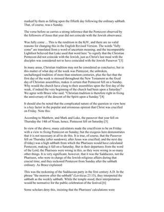 marked by them as falling upon the fiftieth day following the ordinary sabbath.
That, of course, was a Sunday.
The verse before us carries a strong inference that the Pentecost observed by
the followers of Jesus that year did not coincide with the Jewish observance.
Was fully come ... This is the rendition in the KJV, and there are no valid
reasons for changing this in the English Revised Version. The words "fully
come" are translated from a word of uncertain meaning; and the incomparable
Lightfoot believed that Luke used that word here "to signify that the Christian
Pentecost did not coincide with the Jewish, just as Christ's last meal with the
disciples was considered not to have coincided with the Jewish Passover."[3]
In many areas, Christian tradition may not be considered as conclusive; but in
this matter of what day of the week was Pentecost, the unbroken,
unchallenged tradition of more than nineteen centuries, plus the fact that the
first day of the week is stressed throughout the New Testament as the fixed
day of Christian assemblies, makes it certain that Pentecost fell on a Sunday.
Why would the church have clung to their assemblies upon the first day of the
week, if indeed the very beginning of the church had been upon a Saturday?
We agree with Bruce who said: "Christian tradition is therefore right in fixing
the anniversary of the descent of the Spirit upon a Sunday."[4]
It should also be noted that the complicated nature of the question in view here
is a key factor in the popular and erroneous opinion that Christ was crucified
on Friday. Note this:
According to Matthew, and Mark and Luke, the passover that year fell on
Thursday the 14th of Nisan, hence, Pentecost fell on Saturday.[5]
In view of the above, many calculators made the crucifixion to be on Friday
with a view to fixing Pentecost on Sunday; but the exegesis here demonstrates
that it is not necessary at all to do this. It is true, of course, that the Passover
fell on Thursday (after sundown), after Jesus was crucified; and the next day
(Friday) was a high sabbath from which the Pharisees would have calculated
Pentecost, making it fall on a Saturday. But in their departures from the word
of the Lord, the Pharisees were wrong in this, as they were wrong in so many
other things. It is very significant, however, that it was the Sadducees, not the
Pharisees, who were in charge of the Jewish religious affairs during that
crucial time; and they reckoned Pentecost from Sunday after the sabbath
ordinary. As Bruce explained:
This was the reckoning of the Sadducean party in the first century A.D. In the
phrase "the morrow after the sabbath" (Leviticus 23:15), they interpreted the
sabbath as the weekly sabbath. While the temple stood, their interpretation
would be normative for the public celebration of the festival.[6]
Some scholars deny this, insisting that the Pharisees' calculations were
 