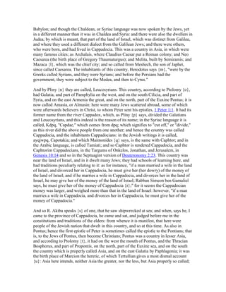 Babylon; and though the Chaldean, or Syriac language was now spoken by the Jews, yet
in a different manner than it was in Chaldea and Syria: and there were also the dwellers in
Judea; by which is meant, that part of the land of Israel, which was distinct from Galilee,
and where they used a different dialect from the Galilean Jews; and there were others,
who were born, and had lived in Cappadocia. This was a country in Asia, in which were
many famous cities; as Archalais, where Claudius Caesar put a Roman colony; and Neo
Caesarea (the birth place of Gregory Thaumaturgus); and Melita, built by Semiramis; and
Mazaca {l}, which was the chief city; and so called from Meshech, the son of Japhet,
since called Caesarea. The inhabitants of this country, Herodotus says {m}, "were by the
Greeks called Syrians, and they were Syrians; and before the Persians had the
government, they were subject to the Medea, and then to Cyrus."
And by Pliny {n} they are called, Leucosyrians. This country, according to Ptolomy {o},
had Galatia, and part of Pamphylia on the west, and on the south Cilicia, and part of
Syria, and on the east Armenia the great, and on the north, part of the Euxine Pontus; it is
now called Amasia, or Almasin: here were many Jews scattered abroad, some of which
were afterwards believers in Christ, to whom Peter sent his epistles, 1 Peter 1:1. It had its
former name from the river Cappadox, which, as Pliny {p} says, divided the Galatians
and Leucosyrians, and this indeed is the reason of its name; in the Syriac language it is
called, Kdpq, "Capdac," which comes from dpq; which signifies to "cut off," or "divide,"
as this river did the above people from one another; and hence the country was called
Cappadocia, and the inhabitants Cappadocians: in the Jewish writings it is called,
ayqjwpq, Capotakia; and which Maimonides {q} says, is the same with Caphtor; and in
the Arabic language, is called Tamiati; and so Caphtor is rendered Cappadocia, and the
Caphtorim Cappadocians, in the Targums of Onkelos, Jonathan, and Jerusalem, in
Genesis 10:14 and so in the Septuagint version of Deuteronomy 2:23. This country was
near the land of Israel, and in it dwelt many Jews; they had schools of learning here, and
had traditions peculiarly relating to it: as for instance, "if a man married a wife in the land
of Israel, and divorced her in Cappadocia, he must give her (her dowry) of the money of
the land of Israel; and if he marries a wife in Cappadocia, and divorces her in the land of
Israel, he may give her of the money of the land of Israel; Rabban Simeon ben Gamaliel
says, he must give her of the money of Cappadocia {r};" for it seems the Cappadocian
money was larger, and weighed more than that in the land of Israel: however, "if a man
marries a wife in Cappadocia, and divorces her in Cappadocia, he must give her of the
money of Cappadocia."
And so R. Akiba speaks {s} of one, that he saw shipwrecked at sea; and when, says he, I
came to the province of Cappadocia, he came and sat, and judged before me in the
constitutions and traditions of the elders: from whence it is manifest, that here were
people of the Jewish nation that dwelt in this country, and so at this time. As also in
Pontus; hence the first epistle of Peter is sometimes called the epistle to the Pontians; that
is, to the Jews of Pontus, then become Christians; Pontus was a country in lesser Asia,
and according to Ptolomy {t}, it had on the west the mouth of Pontus, and the Thracian
Bosphorus, and part of Propontis, on the north, part of the Euxine sea, and on the south
the country which is properly called Asia, and on the east Galatia by Paphlagonia; it was
the birth place of Marcion the heretic, of which Tertullian gives a most dismal account
{u}: Asia here intends, neither Asia the greater, nor the less, but Asia properly so called;
 