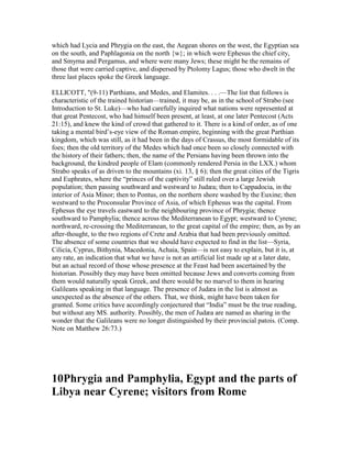 which had Lycia and Phrygia on the east, the Aegean shores on the west, the Egyptian sea
on the south, and Paphlagonia on the north {w}; in which were Ephesus the chief city,
and Smyrna and Pergamus, and where were many Jews; these might be the remains of
those that were carried captive, and dispersed by Ptolomy Lagus; those who dwelt in the
three last places spoke the Greek language.
ELLICOTT, "(9-11) Parthians, and Medes, and Elamites. . . .—The list that follows is
characteristic of the trained historian—trained, it may be, as in the school of Strabo (see
Introduction to St. Luke)—who had carefully inquired what nations were represented at
that great Pentecost, who had himself been present, at least, at one later Pentecost (Acts
21:15), and knew the kind of crowd that gathered to it. There is a kind of order, as of one
taking a mental bird’s-eye view of the Roman empire, beginning with the great Parthian
kingdom, which was still, as it had been in the days of Crassus, the most formidable of its
foes; then the old territory of the Medes which had once been so closely connected with
the history of their fathers; then, the name of the Persians having been thrown into the
background, the kindred people of Elam (commonly rendered Persia in the LXX.) whom
Strabo speaks of as driven to the mountains (xi. 13, § 6); then the great cities of the Tigris
and Euphrates, where the “princes of the captivity” still ruled over a large Jewish
population; then passing southward and westward to Judæa; then to Cappadocia, in the
interior of Asia Minor; then to Pontus, on the northern shore washed by the Euxine; then
westward to the Proconsular Province of Asia, of which Ephesus was the capital. From
Ephesus the eye travels eastward to the neighbouring province of Phrygia; thence
southward to Pamphylia; thence across the Mediterranean to Egypt; westward to Cyrene;
northward, re-crossing the Mediterranean, to the great capital of the empire; then, as by an
after-thought, to the two regions of Crete and Arabia that had been previously omitted.
The absence of some countries that we should have expected to find in the list—Syria,
Cilicia, Cyprus, Bithynia, Macedonia, Achaia, Spain—is not easy to explain, but it is, at
any rate, an indication that what we have is not an artificial list made up at a later date,
but an actual record of those whose presence at the Feast had been ascertained by the
historian. Possibly they may have been omitted because Jews and converts coming from
them would naturally speak Greek, and there would be no marvel to them in hearing
Galileans speaking in that language. The presence of Judæa in the list is almost as
unexpected as the absence of the others. That, we think, might have been taken for
granted. Some critics have accordingly conjectured that “India” must be the true reading,
but without any MS. authority. Possibly, the men of Judæa are named as sharing in the
wonder that the Galileans were no longer distinguished by their provincial patois. (Comp.
Note on Matthew 26:73.)
10Phrygia and Pamphylia, Egypt and the parts of
Libya near Cyrene; visitors from Rome
 
