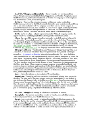BARNES, "Phrygia, and Pamphylia - These were also two provinces of Asia
Minor. Phrygia was surrounded by Galatia, Cappadocia, and Pisidia. Pamphylia was on
the Mediterranean, and was bounded north by Pisidia. The language of all these places
was doubtless the Greek, more or less pure.
In Egypt - This was that extensive country, well known, on the south of the
Mediterranean, watered by the Nile. It extends 600 miles from north to south, and from
100 to 120 miles east and west. The language used there was the Coptic tongue. At
present the Arabic is spoken. Vast numbers of Jews dwelt in Egypt, and many from that
country would be present at the great feasts at Jerusalem. In this country the first
translation of the Old Testament was made, which is now called the Septuagint.
In the parts of Libya - Libya is a general name for Africa. It properly denoted the
region which was near to Egypt; but the Greeks gave the name to all Africa.
About Cyrene - This was a region about 500 miles west of Alexandria in Egypt. It
was also called Pentapolis, because there were in it five celebrated cities. This country
now belongs to Tripoli. Great numbers of Jews resided here. A Jew of this place, Simon
by name, was compelled to bear our Saviour’s cross after him to the place of crucifixion,
Mat_27:32; Luk_23:26. Some of the Cyrenians are mentioned among the earliest
Christians, Act_11:20; Act_13:1. The language which they spoke is not certainly known.
Strangers of Rome - This literally means “Romans dwelling or tarrying,” that is, at
Jerusalem. It may mean either that they were permanently fixed, or only tarrying at
Jerusalem - ᆇι ᅚπιδηµοሞντες ሤωµαሏοι hoi epidēmōuntes Rōmaioi. They were doubtless
Jews who had taken up their residence in Italy, and had come to Jerusalem to attend the
great feasts. The language which they spoke was the Latin. Great numbers of Jews were
at that time dwelling at Rome. Josephus says that there were eight synagogues there.
The Jews are often mentioned by the Roman writers. There was a Jewish colony across
the Tiber from Rome. When Judea was conquered, about 60 years before Christ, vast
numbers of Jews were taken captive and carried to Rome. But they had much difficulty
in managing them as slaves. They pertinaciously adhered to their religion, observed the
Sabbath, and refused to join in the idolatrous rites of the Romans. Hence, they were
freed, and lived by themselves across the Tiber.
Jews - Native-born Jews, or descendants of Jewish families.
Proselytes - Those who had been converted to the Jewish religion from among the
Gentiles. The great zeal of the Jews to make proselytes is mentioned by our Saviour as
one of the special characteristics of the Pharisees, Mat_23:15. Some have supposed that
the expression “Jews and proselytes” refers to the Romans only. But it is more probable
that reference is made to all those that are mentioned. It has the appearance of a hurried
enumeration; and the writer evidently mentioned them as they occurred to his mind,
just as we would in giving a rapid account of so many different nations.
CLARKE, "Phrygia - A country in Asia Minor, southward of Pontus.
Pamphylia - The ancient name of the country of Natolia, now called Caramania,
between Lycia and Cilicia, near the Mediterranean Sea.
Egypt - A very extensive country of African bounded by the Mediterranean on the
north; by the Red Sea and the Isthmus of Suez, which divide it from Arabia, on the east;
by Abyssinia or Ethiopia on the south; and by the deserts of Barca and Nubia on the
west. It was called Mizraim by the ancient Hebrews, and now Mesr by the Arabians. It
extends 600 miles from north to south; and from 100 to 250 in breadth, from east to
 