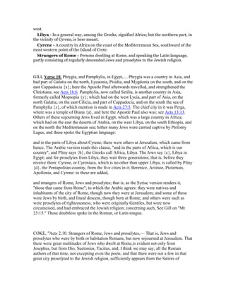 west.
Libya - In a general way, among the Greeks, signified Africa; but the northern part, in
the vicinity of Cyrene, is here meant.
Cyrene - A country in Africa on the coast of the Mediterranean Sea, southward of the
most western point of the Island of Crete.
Strangers of Rome - Persons dwelling at Rome, and speaking the Latin language,
partly consisting of regularly descended Jews and proselytes to the Jewish religion.
GILL Verse 10. Phrygia, and Pamphylia, in Egypt,.... Phrygia was a country in Asia, and
had part of Galatia on the north, Lycaonia, Pisidia, and Mygdonia on the south, and on the
east Cappadocia {x}; here the Apostle Paul afterwards travelled, and strengthened the
Christians; see Acts 16:6. Pamphylia, now called Setilia, is another country in Asia,
formerly called Mopsopia {y}; which had on the west Lycia, and part of Asia, on the
north Galatia, on the east Cilicia, and part of Cappadocia, and on the south the sea of
Pamphylia {z}, of which mention is made in Acts 27:5. The chief city in it was Perga,
where was a temple of Diana {a}, and here the Apostle Paul also was; see Acts 13:13.
Others of these sojourning Jews lived in Egypt, which was a large country in Africa;
which had on the east the deserts of Arabia, on the west Libya, on the south Ethiopia, and
on the north the Mediterranean sea; hither many Jews were carried captive by Ptolomy
Lagus, and these spoke the Egyptian language:
and in the parts of Libya about Cyrene; there were others at Jerusalem, which came from
hence, The Arabic version reads this clause, "and in the parts of Africa, which is our
country"; and Pliny says {b}, the Greeks call Africa, Libya. The Jews say {c}, Libya in
Egypt; and for proselytes from Libya, they wait three generations; that is, before they
receive them: Cyrene, or Cyreniaca, which is no other than upper Libya, is called by Pliny
{d}, the Pentapolitan country, from the five cities in it; Berenice, Arsinoe, Ptolemais,
Apollonia, and Cyrene: to these are added,
and strangers of Rome, Jews and proselytes; that is, as the Syriac version renders it,
"those that came from Rome"; to which the Arabic agrees: they were natives and
inhabitants of the city of Rome, though now they were at Jerusalem; and some of these
were Jews by birth, and lineal descent, though born at Rome; and others were such as
were proselytes of righteousness, who were originally Gentiles, but were now
circumcised, and had embraced the Jewish religion; concerning such, See Gill on "Mt
23:15." These doubtless spoke in the Roman, or Latin tongue.
COKE, "Acts 2:10. Strangers of Rome, Jews and proselytes,— That is, Jews and
proselytes who were by birth or habitation Romans, but now sojourned at Jerusalem. That
there were great multitudes of Jews who dwelt at Rome,is evident not only from
Josephus, but from Dio, Suetonius, Tacitus, and, I think we may say, all the Roman
authors of that time, not excepting even the poets; and that there were not a few in that
great city proselyted to the Jewish religion, sufficiently appears from the Satires of
 