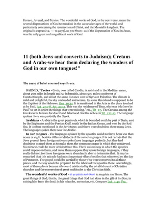 Horace, Juvenal, and Persius. The wonderful works of God, in the next verse, mean the
several dispensations of God to mankind in the successive ages of the world, and
particularly concerning the resurrection of Christ, and the Messiah's kingdom. The
original is expressive, — τα µεγαλεια του Θεου : as if the dispensation of God in Jesus,
was the only great and magnificent work of God.
11 (both Jews and converts to Judaism); Cretans
and Arabs-we hear them declaring the wonders of
God in our own tongues!"
The curse of babel reversed says Bruce.
BARNES, "Cretes - Crete, now called Candia, is an island in the Mediterranean,
about 200 miles in length and 50 in breadth, about 500 miles southwest of
Constantinople, and about the same distance west of Syria or Palestine. The climate is
mild and delightful, the sky unclouded and serene. By some this island is supposed to be
the Caphtor of the Hebrews, Gen_10:14. It is mentioned in the Acts as the place touched
at by Paul, Act_27:7-8, Act_27:13. This was the residence of Titus, who was left there by
Paul” to set in order the things that were missing,” etc., Tit_1:5. The Cretans among the
Greeks were famous for deceit and falsehood. See the notes on Tit_1:12-13. The language
spoken there was probably the Greek.
Arabians - Arabia is the great peninsula which is bounded north by part of Syria, east
by the Euphrates and the Persian Gulf, south by the Indian Ocean, and west by the Red
Sea. It is often mentioned in the Scriptures; and there were doubtless there many Jews.
The language spoken there was the Arabic.
In our tongues - The languages spoken by the apostles could not have been less than
seven or eight, besides different dialects of the same languages. It is not certain that the
Jews present from foreign nations spoke those languages perfectly, but they had
doubtless so used them as to make them the common tongue in which they conversed.
No miracle could be more decided than this. There was no way in which the apostles
could impose on them, and make them suppose they spoke foreign languages, if they
really did not; for these foreigners were abundantly able to determine that. It may be
remarked that this miracle had most important effects besides that witnessed on the day
of Pentecost. The gospel would be carried by those who were converted to all these
places, and the way would be prepared for the labors of the apostles there. Accordingly,
most of these places became afterward celebrated by the establishment of Christian
churches and the conversion of great multitudes to the Christian faith.
The wonderful works of God - τᆭ µεγαλεία τοሞ Θεοሞ ta megaleia tou Theou. The
great things of God; that is, the great things that God had done in the gift of his Son; in
raising him from the dead; in his miracles, ascension, etc. Compare Luk_1:49; Psa_
 