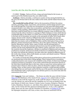 71:19; Psa_26:7; Psa_66:3; Psa_92:5; Psa_104:24; etc.
CLARKE, "Cretes - Natives of Crete, a large and noted island in the Levant, or
eastern part of the Mediterranean Sea, now called Candia.
Arabians - Natives of Arabia, a well known country of Asia, having the Red Sea on
the west; the Persian Gulf on the east; Judea on the north; and the Indian Ocean on the
south.
The wonderful works of God - Such as the incarnation of Christ; his various
miracles, preaching, death, resurrection, and ascension; and the design of God to save
the world through him. From this one circumstance we may learn that all the people
enumerated above were either Jews or proselytes; and that there was probably none that
could be, strictly speaking, called heathens among them. It may at first appear strange
that there could be found Jews in so many different countries, some of which were very
remote from the others; but there is a passage in Philo’s Embassy to Caius which throws
considerable light on the subject. In a letter sent to Caius by King Agrippa, he speaks of
to the holy city of Jerusalem, not merely as the metropolis of Judea, but of many other
regions, because of the colonies at different times led out of Judea, not only into
neighboring countries, such as Egypt, Phoenicia, Syria, and Coelosyria, but also into
those that are remote, such as Pamphylia, Cilicia, and the chief parts of Asia as far as
Bithynia, and the innermost parts of Pontus; also in the regions of Europe, Thessaly,
Boeotia, Macedonia, Aetolia, Attica, Argos, Corinth, and the principal parts of
Peloponnesus. Not only the continents and provinces (says he) are full of Jewish
colonies, but the most celebrated isles also, Euboea, Cyprus, and Crete, not to mention
the countries beyond the Euphrates. All these (a small part of Babylon and some other
praefectures excepted, which possess fertile territories) are inhabited by Jews. Not only
my native city entreats thy clemency, but other cities also, situated in different parts of
the world, Asia, Europe, Africa; both islands, sea coasts, and inland countries.” Philonis
Opera, edit. Mangey, vol. ii. p. 587.
It is worthy of remark that almost all the places and provinces mentioned by St. Luke
are mentioned also in this letter of King Agrippa. These, being all Jews or proselytes,
could understand in some measure the wonderful works of God, of which mere heathens
could have formed no conception. It was wisely ordered that the miraculous descent of
the Holy Ghost should take place at this time, when so many from various nations were
present to bear witness to what was done, and to be themselves subjects of his mighty
working. These, on their return to their respective countries, would naturally proclaim
what things they saw and heard; and by this the way of the apostles was made plain; and
thus Christianity made a rapid progress over all those parts in a very short time after the
resurrection of our Lord.
GILL Verse 11. Cretes and Arabians,.... The former are either the same with the Cretians,
Titus 1:12 the inhabitants of the island of Crete, Acts 27:7 now called Candia or Candy,
which has on the north the Aegean sea, on the south the Libyan or African sea, on the
west the Adriatic sea, and on the east the Carpathian sea. In it were an hundred cities; the
most famous of which were, Gnosos, Cortyna, Lyctos, Lycastos, Holopixos, Phaestos,
Cydon, Manethusa, Dyctynna {e}, and others; these spoke the Greek language; yet not the
Attic, for the Cretian and Attic speech are distinguished {f}: or else, as Dr. Lightfoot
thinks, these were the same with the Cherethim or Cherethites, in Ezekiel 25:16 whom
the Septuagint interpreters call Cretes, as here; since these are mentioned with the
 