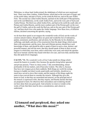 Philistines, to whose land Arabia joined; the inhabitants of which are next mentioned
here. There were three Arabias; Arabia Petraea, which had on the west part of Egypt, and
on the north Judea, and part of Syria, on the south the Red sea, and on the east Arabia
Felix. The second was called Arabia Deserta, and had on the north part of Mesopotamia,
and on the east Babylonia, on the south Arabia Felix, and on the west, part of Syria and
Arabia Petraea. The third was called Arabia Felix, and had on the north the south sides of
Petraea and Arabia Deserta, and the more southern part of the Persian gulf, on the west
the gulf of Arabia, and on the south the Red sea, and on the east, part of the Persian gulf
{g}; and here dwelt Jews who spoke the Arabic language. Now these Jews, of different
nations, declared concerning the apostles, saying,
we do hear them speak in our tongues the wonderful works of God; not the works of
creation and providence, though these are great and wonderful; but of redemption,
pardon, atonement, justification, and salvation, by the Messiah, by his obedience,
sufferings, and death, and also of his resurrection from the dead; things which struck
them with amazement, and the more, that such illiterate persons should have such
knowledge of them, and should be able to speak of them in such a clear, distinct, and
powerful manner; and still the more, that they should speak of them in their several
tongues in which they were born, and to which they were used, and which the apostles
had never learned: and this they heard with their own ears, and were fully satisfied that
they did speak divers languages.
CALVI , "11. The wonderful works of God. Luke noteth two things which
caused the hearers to wonder; first, because the apostles being before ignorant
and private persons, 4 born in a base corner, 5 did, notwithstanding, intreat
profoundly of divine matters, and of heavenly wisdom. The other is, because
they have new tongues given them suddenly. Both things are worth the noting,
because to huddle out [utter] words unadvisedly and foolishly, should not so
much have served to move their minds; and the majesty of the things ought the
more to have moved them to consider the miracle. Although they give due
honor to God, in that they are astonished and amazed, yet the principal and of
the miracle is expressed in this, that they inquire, and thereby declare that they
are prepared to learn; for otherwise their amazedness and wondering should
not have done them any great good. And certainly we must so wonder at the
works of God, that there must be also a consideration, and a desire to
understand.
12Amazed and perplexed, they asked one
another, "What does this mean?"
 