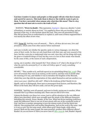 God does wonders to amaze and perplex so that people will ask what does it mean
and search for answers. This leads them to discover the truth he wants to give to
them. You have succeeded when somone asks what does this mean? That is a key
question that all must ask to receive the truth of God.
BARNES, "Were in doubt - This expression, διηπόρουν diēporoun, denotes “a state
of hesitancy or anxiety about an event.” It is applied to those who are traveling, and are
ignorant of the way, or who hesitate about the road. They were all astonished at this;
they did not know how to understand it or explain it, until some of them supposed that it
was merely the effect of new wine.
GILL Verse 12. And they were all amazed,.... That is, all these devout men, Jews and
proselytes, which came from other nations before mentioned:
and were in doubt; not whether the apostles spoke in various languages, nor about the
sense of their words; for they not only heard them with their ears, and were assured of the
facts, but they seem also to understand what was said, since they call the things delivered,
the great or wonderful things of God; but they were at a loss in their minds what should
be the cause of this, or the reason of such a dispensation,
saying, one to another, what meaneth this? from whence is it? what is the design of it? or
what the end to be answered by it? or what will follow upon it? surely something
considerable.
HENRY, " They wonder at it, and look upon it as an astonishing thing (Act_2:12): They
were all amazed, they were in an ecstacy, so the word is; and they were in doubt what
the meaning of it was, and whether it was to introduce the kingdom of the Messiah,
which they were big with the expectation of; they asked themselves and one another ti an
theloi touto einai; - Quid hoc sibi vult? - What is the tendency of this? Surely it is to
dignify, and so to distinguish, these men as messengers from heaven; and therefore, like
Moses at the bush, they will turn aside, and see this great sight.
HAWKER, "And they were all amazed, and were in doubt, saying one to another, What
meaneth this? (13) Others mocking said, These men are full of new wine.
I detain the Reader over these two verses, just to call his attention to the very different
effects here described, which were wrought upon the minds of the different characters
beholding this miracle. Pause, Reader, at the view. What but divine teaching could have
made this difference? Here is one set of men struck with awe at the wonderful works of
God. And here is another attempting to turn the solemn work of God the Spirit into
ridicule. One praising God; and another blaspheming. And yet the work is the same. And
is it not so now? Do not some mock, while others pray? Some laugh, while others
mourn? Both not the same Gospel, the same preacher, produce these different effects?
Reader! do you not know it? Have you never seen it? 2Co_2:15-16. And, Reader! depend
 