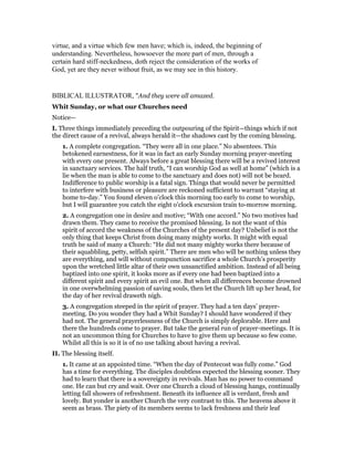 virtue, and a virtue which few men have; which is, indeed, the beginning of
understanding. Nevertheless, howsoever the more part of men, through a
certain hard stiff-neckedness, doth reject the consideration of the works of
God, yet are they never without fruit, as we may see in this history.
BIBLICAL ILLUSTRATOR, "And they were all amazed.
Whit Sunday, or what our Churches need
Notice—
I. Three things immediately preceding the outpouring of the Spirit—things which if not
the direct cause of a revival, always herald it—the shadows cast by the coming blessing.
1. A complete congregation. “They were all in one place.” No absentees. This
betokened earnestness, for it was in fact an early Sunday morning prayer-meeting
with every one present. Always before a great blessing there will be a revived interest
in sanctuary services. The half truth, “I can worship God as well at home” (which is a
lie when the man is able to come to the sanctuary and does not) will not be heard.
Indifference to public worship is a fatal sign. Things that would never be permitted
to interfere with business or pleasure are reckoned sufficient to warrant “staying at
home to-day.” You found eleven o’clock this morning too early to come to worship,
but I will guarantee you catch the eight o’clock excursion train to-morrow morning.
2. A congregation one in desire and motive; “With one accord.” No two motives had
drawn them. They came to receive the promised blessing. Is not the want of this
spirit of accord the weakness of the Churches of the present day? Unbelief is not the
only thing that keeps Christ from doing many mighty works. It might with equal
truth be said of many a Church: “He did not many mighty works there because of
their squabbling, petty, selfish spirit.” There are men who will be nothing unless they
are everything, and will without compunction sacrifice a whole Church’s prosperity
upon the wretched little altar of their own unsanctified ambition. Instead of all being
baptized into one spirit, it looks more as if every one had been baptized into a
different spirit and every spirit an evil one. But when all differences become drowned
in one overwhelming passion of saving souls, then let the Church lift up her head, for
the day of her revival draweth nigh.
3. A congregation steeped in the spirit of prayer. They had a ten days’ prayer-
meeting. Do you wonder they had a Whit Sunday? I should have wondered if they
had not. The general prayerlessness of the Church is simply deplorable. Here and
there the hundreds come to prayer. But take the general run of prayer-meetings. It is
not an uncommon thing for Churches to have to give them up because so few come.
Whilst all this is so it is of no use talking about having a revival.
II. The blessing itself.
1. It came at an appointed time. “When the day of Pentecost was fully come.” God
has a time for everything. The disciples doubtless expected the blessing sooner. They
had to learn that there is a sovereignty in revivals. Man has no power to command
one. He can but cry and wait. Over one Church a cloud of blessing hangs, continually
letting fall showers of refreshment. Beneath its influence all is verdant, fresh and
lovely. But yonder is another Church the very contrast to this. The heavens above it
seem as brass. The piety of its members seems to lack freshness and their leaf
 