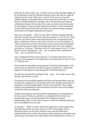 followed; but take it either way: (1) If the count was from the high sabbath (as
by the Pharisees), then the Christian Pentecost came a day later (as might be
indicated by the words "fully come"); and (2) if the count was from the
sabbath ordinary, as alleged by Bruce to have been the method then in vogue,
then the Christian Pentecost coincided with it, having been most certainly
celebrated on Sunday the first day of the week, no matter what the Jews did.
To this student, it seems strongly indicated that Bruce is correct and that the
Jewish and Christian Pentecosts coincided, the immense throngs of people
mentioned in this chapter apparently proving this.
They were all together ... Who were the "they"? Scholars disagree radically
about this; but the conviction here is that the reference is to the Twelve. They
were the only ones to whom Jesus had promised such an outpouring of the
Spirit. Furthermore, Peter's words (Acts 2:32) that "we are all witnesses" of
Christ's resurrection can refer only to the Twelve, because only two disciples
were found among the whole one hundred and twenty who were eligible to
join them as "witnesses." What the word "all" surely means in Acts 2:32 must
therefore be the meaning here. "We ... all," as used by Peter, identifies the
"they ... all," as used here by Luke.
Also, "numbered with the eleven apostles," as it stands at the end of Acts 1,
requires "eleven apostles" to be understood as the antecedent of "they" in Acts
2:1. DeWelt said:
The fact that the antecedent of any pronoun is found by referring back to the
nearest noun (or pronoun) with which it agrees in number etc., clinches the
argument of the baptism of only the apostle's in the Holy Spirit.[7]
Russell also restricted the meaning of "they ... they ... all" in this verse to "the
apostles."[8] McGarvey wrote:
The persons thus assembled together and filled with the Holy Spirit were not,
as many have supposed, the one hundred and twenty disciples mentioned in a
parenthesis in the preceding chapter, but the twelve apostles. This is made
certain by the grammatical connection between the first verse of this chapter
and the last of the preceding.[9]
Another consideration is that the apostles had undergone a long preparation
for the events of Pentecost, and there is no indication that the entire one
hundred and twenty were thus prepared. The implications against
understanding "they" in this verse as inclusive of the one hundred and twenty
are too formidable to be set aside.
In one place ... Where was this? Some have supposed it was the upper room,
and others have been sure that some area of the Jewish temple, such as
Solomon's Porch, was the place of these events; and still others have
understood the action to have taken place in both, beginning in the upper room
and moving to the larger area in the temple with the progression of events. It
 
