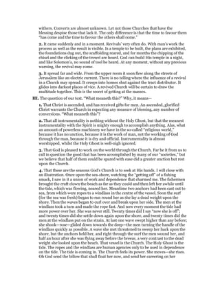 withers. Converts are almost unknown. Let not those Churches that have the
blessing despise those that lack it. The only difference is that the time to favour them
“has come and the time to favour the others shall come.”
2. It came suddenly and in a moment. Revivals’ very often do. With man’s work the
process as well as the result is visible. Is a temple to be built, the plans are exhibited,
the foundations dug out, the scaffolding reared, and for months the chipping of the
chisel and the clicking of the trowel are heard. God can build His temple in a night,
and like Solomon’s, no sound of tool be heard. At any moment, without any previous
warning, the revival may come.
3. It spread far and wide. From the upper room it soon flew along the streets of
Jerusalem like an electric current. There is no telling where the influence of a revival
in a Church may spread. It creeps into homes shut against the tract distributor. It
glides into darkest places of vice. A revived Church will be certain to draw the
multitude together. This is the secret of getting at the masses.
III. The question of our text. “What meaneth this?” Why, it means—
1. That Christ is ascended, and has received gifts for men. An ascended, glorified
Christ warrants the Church in expecting any measure of blessing, any number of
conversions. “What meaneth this”?
2. That all instrumentality is nothing without the Holy Ghost, but that the meanest
instrumentality with the Spirit is mighty enough to accomplish anything. Alas, what
an amount of powerless machinery we have in the so-called “religious world,”
because it has no unction, because it is the work of man, not the working of God
through the man, because it is dry and official. Instrumentality is almost
worshipped, whilst the Holy Ghost is well-nigh ignored.
3. That God is pleased to work on the world through the Church. Far be it from us to
call in question the good that has been accomplished by many of our “societies,” but
we believe that half of them could be spared with ease did a greater unction but rest
upon the Church.
4. That these are the seasons God’s Church is to seek at His hands. I will close with
an illustration. Once upon the sea-shore, watching the “getting off” of a fishing
smack, I saw in it a union of work and dependence that charmed me. The fishermen
brought the craft clown the beach as far as they could and then left her awhile until
the tide, which was flowing, neared her. Meantime two anchors had been cast out to
sea, from which were ropes to a windlass in the centre of the vessel. Soon the surf
(for the sea was fresh) began to run round her as she lay a dead weight upon the
shore. Then the waves began to curl over and break upon her side. The men at the
windlass took a turn and made the rope fast. And now every moment the tide had
more power over her. She was never still. Twenty times did I say “now she is off”;
and twenty times did she settle down again upon the shore, and twenty times did the
men at the windlass put on the strain. At last one wave swept higher than any before;
she shook—rose—glided down towards the deep—the men turning the handle of the
windlass quickly as possible. A wave she met threatened to sweep her back upon the
shore, but the anchors held her, and right through the surf the men wound her, and
half an hour after she was flying away before the breeze, a very contrast to the dead
weight she looked upon the beach. That vessel is the Church. The Holy Ghost is the
tide. The ropes and the windlass are human agencies only to be used in dependence
on the tide. The tide is coming in. The Church feels its power. She moves—she rises.
Oh God send the billow that shall float her now, and send her careering on her
 