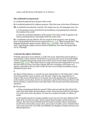 course, with the breeze of the Spirit. (A. G. Brown.)
The multitude in amazement
I. A multitude gathered from all parts of the world.
II. A multitude gathered for religious purposes. They had come to the feast of Pentecost.
III. A multitude astonished by a miracle. The subject was one, the languages many. So—
1. In the gospel we have proof that by the foolishness of preaching God confounds
the wisdom of the world.
2. Note the wonderful adaptation of the gospel to the entire world. It appeals to all
natures and dispositions, and equally meets the wants of all.
IV. A multitude variously affected. All were amazed. Some inquired, some mocked.
Some said (probably the devout men mentioned in Act_2:5), “What meaneth this?” This
language betokened a desire to learn. Others (Act_2:13) said, “They are full of new
wine”; regarding the religion of Jesus Christ as fanaticism. How does the gospel affect
us? (F. Wagstaff.)
A miracle the object of derision
Of all the expressions of our distaste, a scoff is the worst. Admonition may be physic, a
reproof balm, a blow ointment; but derision is as poison and a sword. It was the height
of Job’s complaint that persons made jests on him; and it was the depth of Samson’s
calamity (Jdg_16:25). That which raises our anger presents some magnitude to our eyes;
but that which we scorn is less than nothing. But now everything is not always as it
appears, especially to the eye of the scoffer; for here we see things of excellency may be
submitted to jests. Note
I.
the object of their derision. A. miracle. In every miracle there is “the thing done,” which
must transcend the course of nature, and “the end,” which is also supernatural. In
respect of the power of God there is no miracle; but in His goodness He was pleased to
work wonders, not for show, but for our instruction. And as He had borne witness to His
Son by miracles, so doth He here to the Holy Ghost. This was the end of this miraculous
operation.
II. The persons.
1. What entertainment finds the miracle? What welcome hath the Holy Ghost? No
other than what befals all extraordinary events. Every man lays hold of it and shapes
it in such a form as he may please. To some it is a matter of wonder; to others, of
mirth.
2. We should account it a strange stupidity in any one not to be more affected at the
sight of the sun than of a taper, and to esteem the great palace of heaven but as a
furnace. But when God stretcheth forth His hands to produce effects which follow
not the force of secondary causes, then, not to put-on wonder, not to conclude that it
is for some great end, is not folly, but infidelity, the daughter of malice and envy and
affected ignorance.
 