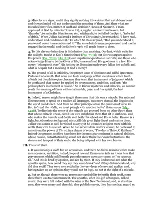 3. Miracles are signs; and if they signify nothing it is evident that a stubborn heart
and froward mind will not understand the meaning of them. And then what are
miracles but trifles, matter of scoff and derision? “Jesus of Nazareth, a man
approved of God by miracles” (verse 22), a juggler; a voice from heaven, but
“thunder”; to make the blind to see, etc., witchcraft; to be full of the Spirit, “to be full
of drink.” When Julian had read a Defence of Christianity, he remarked, “I have read,
understood, and condemned it.” To which St. Basil replied, “Had you understood it,
you would never have condemned it.” The same befalls men prepossessed and too far
engaged in the world, and the father’s reply will reach home to them.
4. To this day our behaviour is little better than mocking. Our lust, which waits for
the twilight, mocks at God’s Omniscience (Psa_73:11); our distrust argues against
His power (Psa_78:20; 2Ki_8:2); our impatience questions His truth; and those who
acknowledge Him to be the Giver of life, have confined His goodness to a few. His
mercy “triumpheth over” His justice; yet Novatian made every fall as low as hell: and
what is despair but a mocking of God’s mercy?
5. The ground of all is infidelity, the proper issue of obstinate and wilful ignorance.
Plato well observeth, that none can taste and judge of that sweetness which truth
affords but the philosopher, because they want that instrument of judgment which
he useth; and that cannot be applied by covetousness, ambition, and lust; “the
philosopher’s instrument is reason.” So in Divine mysteries and miracles, we cannot
reach the meaning of them without a humble, pure, and free spirit, the best
instrument of a Christian.
6. Indeed, reason might have taught these men that this was a miracle. For rude and
illiterate men to speak on a sudden all languages, was more than all the linguists in
the world could teach. And from no other principle arose the question of verse 12.
But, to “read the riddle, we must plough with another heifer” than reason (Jdg_
14:18). To dive into the sense of the miracle can proceed from no other Spirit than
that whose miracle it was, even Him wire enlightens them that sit in darkness, and
who makes the humble and docile soul both His school and His scholar. Reason is a
light, but obnoxious to fogs and mists, till this great light dispel and scatter them.
Julian was a man as well furnished as any; yet he wounded religion more with his
scoffs than with his sword. When he had received his death’s wound, he confessed it
came from the power of Christ, in a phrase of scorn, “The day is Thine, O Galilean!”
Indeed the greatest scoffers have been for the most part eminent in natural abilities,
whose reason, notwithstanding, could not show them their own fluctuations, the
storms and tempest of their souls, she being eclipsed with her own beams.
III. The scoff itself.
1. It was not only a scoff, but an accusation, and there be divers reasons which make
men accusers, ambition, hatred, hope of reward. Ecumenius tells us it was here that
perverseness which indifferently passeth censure upon any cause, or “no cause at
all.” And this is bred by opinion, and not by truth. If they understood not what the
apostles spake, how could they say they were drunk? and if they did understand, why
did they scoff? They were men settled in the very dregs of error and malice; and,
having taken up an opinion, they would not let it go, no not at the sight of a miracle.
2. But yet though there were no reason nor probability to justify their scoff, some
show there was to countenance it. The apostles, after this gift of tongues, talked
much: they were full indeed with the wine of the New Testament; and, as drunken
men, they were merry and cheerful; they publish secrets, they fear no face, regard no
 