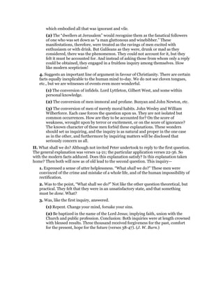 which embodied all that was ignorant and vile.
(2) The “dwellers at Jerusalem” would recognise them as the fanatical followers
of one who was set down as “a man gluttonous and winebibber.” These
manifestations, therefore, were treated as the ravings of men excited with
enthusiasm or with drink. But Galileans as they were, drunk or mad as they
considered, there was the phenomenon. They could not account for it, but they
felt it must be accounted for. And instead of asking those from whom only a reply
could be obtained, they engaged in a fruitless inquiry among themselves. How
like modern scepticism!
4. Suggests an important line of argument in favour of Christianity. There are certain
facts equally inexplicable to the human mind to-day. We do not see cloven tongues,
etc., but we are witnesses of events even more wonderful.
(1) The conversion of infidels. Lord Lyttleton, Gilbert West, and some within
personal knowledge.
(2) The conversion of men immoral and profane. Bunyan and John Newton, etc.
(3) The conversion of men of merely moral habits. John Wesley and William
Wilberforce. Each case forces the question upon us. They are not isolated but
common occurrences. How are they to be accounted for? On the score of
weakness, wrought upon by terror or excitement, or on the score of ignorance?
The known character of these men forbid these explanations. These wonders
should set us inquiring, and the inquiry is as natural and proper in the one case
as in the other, and furthermore by inquiring matters will be disclosed that
seriously concern us all.
II. What shall we do? Although not invited Peter undertook to reply to the first question.
The general explanation was verses 14-21; the particular application verses 22-36. So
with the modern facts adduced. Does this explanation satisfy? Is this explanation taken
home? Then both will now as of old lead to the second question. This inquiry—
1. Expressed a sense of utter helplessness. “What shall we do?” These men were
convinced of the crime and mistake of a whole life, and of the human impossibility of
rectification.
2. Was to the point, “What shall we do?” Not like the other question theoretical, but
practical. They felt that they were in an unsatisfactory state, and that something
must be done. What?
3. Was, like the first inquiry, answered.
(1) Repent. Change your mind, forsake your sins.
(2) Be baptized in the name of the Lord Jesus; implying faith, union with the
Church and public profession. Conclusion: Both inquiries were at length crowned
with blessed results. Three thousand received forgiveness for the past, comfort
for the present, hope for the future (verses 38-47). (J. W. Burn.)
 