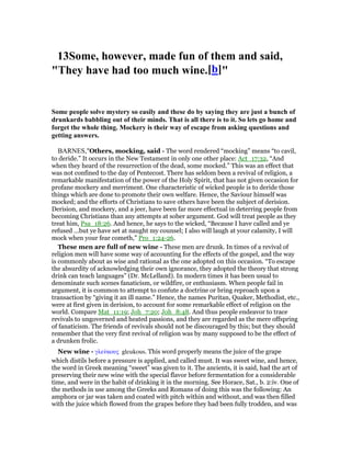 13Some, however, made fun of them and said,
"They have had too much wine.[b]"
Some people solve mystery so easily and these do by saying they are just a bunch of
drunkards babbling out of their minds. That is all there is to it. So lets go home and
forget the whole thing. Mockery is their way of escape from asking questions and
getting answers.
BARNES,"Others, mocking, said - The word rendered “mocking” means “to cavil,
to deride.” It occurs in the New Testament in only one other place: Act_17:32, “And
when they heard of the resurrection of the dead, some mocked.” This was an effect that
was not confined to the day of Pentecost. There has seldom been a revival of religion, a
remarkable manifestation of the power of the Holy Spirit, that has not given occasion for
profane mockery and merriment. One characteristic of wicked people is to deride those
things which are done to promote their own welfare. Hence, the Saviour himself was
mocked; and the efforts of Christians to save others have been the subject of derision.
Derision, and mockery, and a jeer, have been far more effectual in deterring people from
becoming Christians than any attempts at sober argument. God will treat people as they
treat him, Psa_18:26. And hence, he says to the wicked, “Because I have called and ye
refused ...but ye have set at naught my counsel; I also will laugh at your calamity, I will
mock when your fear cometh,” Pro_1:24-26.
These men are full of new wine - These men are drunk. In times of a revival of
religion men will have some way of accounting for the effects of the gospel, and the way
is commonly about as wise and rational as the one adopted on this occasion. “To escape
the absurdity of acknowledging their own ignorance, they adopted the theory that strong
drink can teach languages” (Dr. McLelland). In modern times it has been usual to
denominate such scenes fanaticism, or wildfire, or enthusiasm. When people fail in
argument, it is common to attempt to confute a doctrine or bring reproach upon a
transaction by “giving it an ill name.” Hence, the names Puritan, Quaker, Methodist, etc.,
were at first given in derision, to account for some remarkable effect of religion on the
world. Compare Mat_11:19; Joh_7:20; Joh_8:48. And thus people endeavor to trace
revivals to ungoverned and heated passions, and they are regarded as the mere offspring
of fanaticism. The friends of revivals should not be discouraged by this; but they should
remember that the very first revival of religion was by many supposed to be the effect of
a drunken frolic.
New wine - γλεύκους gleukous. This word properly means the juice of the grape
which distils before a pressure is applied, and called must. It was sweet wine, and hence,
the word in Greek meaning “sweet” was given to it. The ancients, it is said, had the art of
preserving their new wine with the special flavor before fermentation for a considerable
time, and were in the habit of drinking it in the morning. See Horace, Sat., b. 2:iv. One of
the methods in use among the Greeks and Romans of doing this was the following: An
amphora or jar was taken and coated with pitch within and without, and was then filled
with the juice which flowed from the grapes before they had been fully trodden, and was
 
