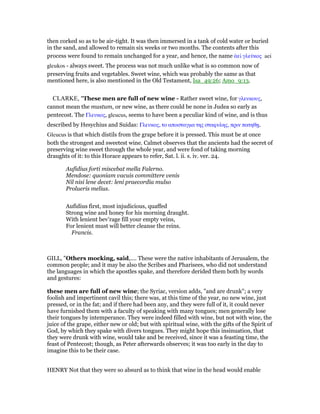 then corked so as to be air-tight. It was then immersed in a tank of cold water or buried
in the sand, and allowed to remain six weeks or two months. The contents after this
process were found to remain unchanged for a year, and hence, the name ᅊεί γλεύκος aei
gleukos - always sweet. The process was not much unlike what is so common now of
preserving fruits and vegetables. Sweet wine, which was probably the same as that
mentioned here, is also mentioned in the Old Testament, Isa_49:26; Amo_9:13.
CLARKE, "These men are full of new wine - Rather sweet wine, for γλευκους,
cannot mean the mustum, or new wine, as there could be none in Judea so early as
pentecost. The Γλευκος, gleucus, seems to have been a peculiar kind of wine, and is thus
described by Hesychius and Suidas: Γλευκος, το αποσταγµα της σταφυλης, πριν πατηθᇽ.
Gleucus is that which distils from the grape before it is pressed. This must be at once
both the strongest and sweetest wine. Calmet observes that the ancients had the secret of
preserving wine sweet through the whole year, and were fond of taking morning
draughts of it: to this Horace appears to refer, Sat. l. ii. s. iv. ver. 24.
Aufidius forti miscebat mella Falerno.
Mendose: quoniam vacuis committere venis
Nil nisi lene decet: leni praecordia mulso
Prolueris melius.
Aufidius first, most injudicious, quaffed
Strong wine and honey for his morning draught.
With lenient bev’rage fill your empty veins,
For lenient must will better cleanse the reins.
Francis.
GILL, "Others mocking, said,.... These were the native inhabitants of Jerusalem, the
common people; and it may be also the Scribes and Pharisees, who did not understand
the languages in which the apostles spake, and therefore derided them both by words
and gestures:
these men are full of new wine; the Syriac, version adds, "and are drunk"; a very
foolish and impertinent cavil this; there was, at this time of the year, no new wine, just
pressed, or in the fat; and if there had been any, and they were full of it, it could never
have furnished them with a faculty of speaking with many tongues; men generally lose
their tongues by intemperance. They were indeed filled with wine, but not with wine, the
juice of the grape, either new or old; but with spiritual wine, with the gifts of the Spirit of
God, by which they spake with divers tongues. They might hope this insinuation, that
they were drunk with wine, would take and be received, since it was a feasting time, the
feast of Pentecost; though, as Peter afterwards observes; it was too early in the day to
imagine this to be their case.
HENRY Not that they were so absurd as to think that wine in the head would enable
 