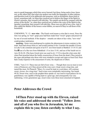 men to speak languages which they never learned; but these, being native Jews, knew
not, as the others did, that what was spoken was really the languages of other nations,
and therefore took it to be gibberish and nonsense, such as drunkards, those fools in
Israel, sometimes talk. As when they resolved not to believe the finger of the Spirit in
Christ's miracles, they turned it off with this, “He casteth out devils by compact with the
prince of the devils;” so, when they resolved not to believe the voice of the Spirit in the
apostles' preaching, they turned it off with this, These men are full of new wine. And, if
they called the Master of the house a wine-bibber, no marvel if they so call those of his
household.
UNKNOWN, "V. 13 - new wine - The Greek word means a wine that is sweet. Since the
time was spring, no "new" grape juice had been made from "sweet" grapes and preserved
by one of several methods. If the skeptics・remarks are taken at face value, "new wine"
could produce inebriation.
mocking - Some were predisposed to explain the phenomena in terms contrary to the
truth. Such had always been so, and would continue to be. Consider the parable of Jesus
in Luke 8, the comment and quote of an O.T. text from Isaiah in Matthew 13:14-15; and
Paul痴 use of a like text from Habakkuk 1:5 in Acts 13:41; and use of the Isaiah text in
Acts 28:26-28. (The basic Greek term was used in ch. 17:32 to describe what some did
when Paul preached about the bodily resurrection of Jesus from the dead.) They jeered at
the signs and perhaps also those who were minded to accept said signs as from God. Peter
had a ready response to the amazement of some, the skepticism of others.
COKE, "Acts 2:13. These men are full of new wine.— Though there was no must or new
wine at Pentecost, yet if they preserved the wine cool, it kept sweet a long time, and
tasted like must. So Plutarch; "Must, if a vessel be kept in a cool place, will continue
sweet, γλευκυ, for a long time." Such wines were remarkably intoxicating. See Isaiah
49:26. Sweet wine, such as the prophet there speaks of, was used in royal palaces for its
gratefulness; was capable of being kept to a great age, and consequently was very
inebriating. A few generations ago, sweet wines were those most esteemed in England.
Peter Addresses the Crowd
14Then Peter stood up with the Eleven, raised
his voice and addressed the crowd: "Fellow Jews
and all of you who live in Jerusalem, let me
explain this to you; listen carefully to what I say.
 