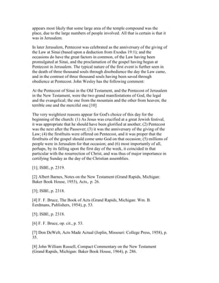 appears most likely that some large area of the temple compound was the
place, due to the large numbers of people involved. All that is certain is that it
was in Jerusalem.
In later Jerusalem, Pentecost was celebrated as the anniversary of the giving of
the Law at Sinai (based upon a deduction from Exodus 19:1); and the
occasions do have the great factors in common, of the Law having been
promulgated at Sinai, and the proclamation of the gospel having begun at
Pentecost in Jerusalem. The typical nature of the first event is further seen in
the death of three thousand souls through disobedience the day the Law came,
and in the contrast of three thousand souls having been saved through
obedience at Pentecost. John Wesley has the following comment:
At the Pentecost of Sinai in the Old Testament, and the Pentecost of Jerusalem
in the New Testament, were the two grand manifestations of God, the legal
and the evangelical; the one from the mountain and the other from heaven; the
terrible one and the merciful one.[10]
The very weightiest reasons appear for God's choice of this day for the
beginning of the church: (1) As Jesus was crucified at a great Jewish festival,
it was appropriate that he should have been glorified at another; (2) Pentecost
was the next after the Passover; (3) it was the anniversary of the giving of the
Law; (4) the firstfruits were offered on Pentecost, and it was proper that the
firstfruits of the gospel should come unto God on that occasion; (5) millions of
people were in Jerusalem for that occasion; and (6) most importantly of all,
perhaps, by its falling upon the first day of the week, it coincided in that
particular with the resurrection of Christ, and was thus of major importance in
certifying Sunday as the day of the Christian assemblies.
[1]; ISBE, p. 2319.
[2] Albert Barnes, Notes on the New Testament (Grand Rapids, Michigan:
Baker Book House, 1953), Acts,. p. 26.
[3]; ISBE, p. 2318.
[4] F. F. Bruce, The Book of Acts (Grand Rapids, Michigan: Wm. B.
Eerdmans, Publishers, 1954), p. 53.
[5]; ISBE, p. 2318.
[6] F. F. Bruce, op. cit., p. 53.
[7] Don DeWelt, Acts Made Actual (Joplin, Missouri: College Press, 1958), p.
35.
[8] John William Russell, Compact Commentary on the New Testament
(Grand Rapids, Michigan: Baker Book House, 1964), p. 286.
 