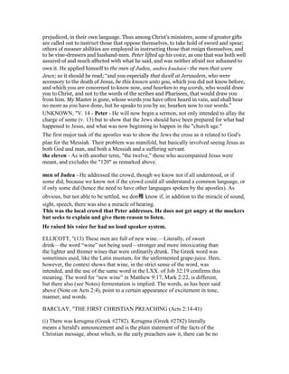 prejudiced, in their own language. Thus among Christ's ministers, some of greater gifts
are called out to instruct those that oppose themselves, to take hold of sword and spear;
others of meaner abilities are employed in instructing those that resign themselves, and
to be vine-dressers and husband-men. Peter lifted up his voice, as one that was both well
assured of and much affected with what he said, and was neither afraid nor ashamed to
own it. He applied himself to the men of Judea, andres Ioudaioi - the men that were
Jews; so it should be read; “and you especially that dwell at Jerusalem, who were
accessory to the death of Jesus, be this known unto you, which you did not know before,
and which you are concerned to know now, and hearken to my words, who would draw
you to Christ, and not to the words of the scribes and Pharisees, that would draw you
from him. My Master is gone, whose words you have often heard in vain, and shall hear
no more as you have done, but he speaks to you by us; hearken now to our words.”
UNKNOWN, "V. 14 - Peter - He will now begin a sermon, not only intended to allay the
charge of some (v. 13) but to show that the Jews should have been prepared for what had
happened to Jesus, and what was now beginning to happen in the "church age."
The first major task of the apostles was to show the Jews the cross as it related to God’s
plan for the Messiah. Their problem was manifold, but basically involved seeing Jesus as
both God and man, and both a Messiah and a suffering servant.
the eleven - As with another term, "the twelve," those who accompanied Jesus were
meant, and excludes the "120" as remarked above.
men of Judea - He addressed the crowd, though we know not if all understood, or if
some did, because we know not if the crowd could all understand a common language, or
if only some did (hence the need to have other languages spoken by the apostles). As
obvious, but not able to be settled, we don稚 know if, in addition to the miracle of sound,
sight, speech, there was also a miracle of hearing.
This was the local crowd that Peter addresses. He does not get angry at the mockers
but seeks to explain and give them reason to listen.
He raised his voice for had no loud speaker system.
ELLICOTT, "(13) These men are full of new wine.—Literally, of sweet
drink—the word “wine” not being used—stronger and more intoxicating than
the lighter and thinner wines that were ordinarily drunk. The Greek word was
sometimes used, like the Latin mustum, for the unfermented grape-juice. Here,
however, the context shows that wine, in the strict sense of the word, was
intended, and the use of the same word in the LXX. of Job 32:19 confirms this
meaning. The word for “new wine” in Matthew 9:17, Mark 2:22, is different,
but there also (see Notes) fermentation is implied. The words, as has been said
above (Note on Acts 2:4), point to a certain appearance of excitement in tone,
manner, and words.
BARCLAY, "THE FIRST CHRISTIAN PREACHING (Acts 2:14-41)
(i) There was kerugma (Greek #2782). Kerugma (Greek #2782) literally
means a herald's announcement and is the plain statement of the facts of the
Christian message, about which, as the early preachers saw it, there can be no
 