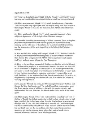 argument or doubt.
(ii) There was didache (Greek #1322). Didache (Greek #1322) literally means
teaching and elucidated the meaning of the facts which had been proclaimed.
(iii) There was paraklesis (Greek #3874) which literally means exhortation.
This kind of preaching urged upon men the duty of fitting their lives to match
the kerugma (Greek #2782) and the didache (Greek #1322) which had been
given.
(iv) There was homilia (Greek #3657) which means the treatment of any
subject or department of life in light of the Christian message.
Fully rounded preaching has something of all four elements. There is the plain
proclamation of the facts of the Christian gospel; the explanation of the
meaning and the relevance of these facts; the exhortation to fit life to them;
and the treatment of all the activities of life in the light of the Christian
message.
In Acts we shall meet mainly with kerugma (Greek #2782) because Acts tells
of the proclamation of the facts of the gospel to those who had never heard
them before. This kerugma (Greek #2782) follows a pattern which repeats
itself over and over again all over the New Testament.
(i) There is the proof that Jesus and all that happened to him is the fulfillment
of Old Testament prophecy. In modern times less and less stress has been laid
on the fulfillment of prophecy. We have come to see that the prophets were
not nearly so much fore-tellers of events to come as forth-tellers of God's truth
to men. But this stress of early preaching on prophecy conserved the great
truth that history is not haphazard and that there is meaning to it. To believe in
the possibility of prophecy is to believe that God is in control and that he is
working out his purposes.
(ii) In Jesus the Messiah has come, the Messianic prophecies are fulfilled and
the and the New Age has dawned. The early Church had a tremendous sense
that Jesus was the hinge of all history; that with his coming, eternity had
invaded time; and that, therefore, life and the world could never be the same
again.
(iii) The kerugma (Greek #2782) went on to state that Jesus had been born of
the line of David, that he had taught, that he had worked miracles, that he had
been crucified, that he had been raised from the dead and that he was now at
the right hand of God. The early Church was sure that the Christian religion
was based on the earthly life of Christ. But it was also certain that that earthly
life and death were not the end and that after them came the resurrection.
Jesus was not merely someone about whom they read or heard; he was
someone whom they met and knew, a living presence.
 