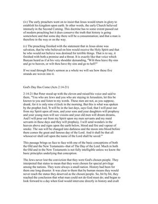(iv) The early preachers went on to insist that Jesus would return in glory to
establish his kingdom upon earth. In other words, the early Church believed
intensely in the Second Coming. This doctrine has to some extent passed out
of modern preaching but it does conserve the truth that history is going
somewhere and that some day there will be a consummation; and that a man is
therefore in the way or on the way.
(v) The preaching finished with the statement that in Jesus alone was
salvation, that he who believed on him would receive the Holy Spirit and that
he who would not believe was destined for terrible things. That is to say, it
finished with both a promise and a threat. It is exactly like that voice which
Bunyan heard as if at his very shoulder demanding, "Wilt thou leave thy sins
and go to heaven, or wilt thou have thy sins and go to hell?"
If we read through Peter's sermon as a whole we will see how these five
strands are woven into it.
God's Day Has Come (Acts 2:14-21)
2:14-21 But Peter stood up with the eleven and raised his voice and said to
them, "You who are Jews and you who are staying in Jerusalem, let this be
known to you and listen to my words. These men are not, as you suppose,
drunk; for it is only nine o'clock in the morning. But this is what was spoken
by the prophet Joel, 'It will be in the last days, says God, that I will pour out
from my Spirit upon all men, and your sons and your daughters will prophesy
and your young men will see visions and your old men will dream dreams,
And I will pour out from my Spirit upon my men servants and my maid
servants in these days and they will prophesy. I will send wonders in the
heaven above and signs upon the earth below, blood and fire and vapour of
smoke. The sun will be changed into darkness and the moon into blood before
there comes the great and famous day of the Lord. And it shall be that all
whosoever shall call upon the name of the Lord shall be saved."'
This passage brings us face to face with one of the basic conceptions of both
the Old and the New Testaments--that of The Day of the Lord. Much in both
the Old and in the New Testaments is not fully intelligible unless we know the
basic principles underlying that conception.
The Jews never lost the conviction that they were God's chosen people. They
interpreted that status to mean that they were chosen for special privilege
among the nations. They were always a small nation. History had been for
them one long disaster. It was clear to them that by human means they would
never reach the status they deserved as the chosen people. So, bit by bit, they
reached the conclusion that what man could not do God must do; and began to
look forward to a day when God would intervene directly in history and exalt
 