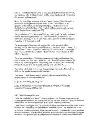 sins, and were baptized into Christ in a single day! Let men study this speech,
and like those who first heard it, they will be amazed and marvel. Concerning
this sermon, McGarvey said:
Never did mortal lips announce in so brief a space so many facts of import to
the hearers. We might challenge the world to find a parallel to it in the
speeches of her orators, or the songs of her poets. There is not such a
thunderbolt in all the burdens of the prophets of Israel, or among the voices
which thunder in the Apocalypse.[22]
The postulations of critics who would if they could, erode the authority of this
sermon through allegations that Luke, rather than Peter, composed it, are
completely frustrated by the evident marks of its genuineness that distinguish
every line of it. Dummelow said:
The genuineness of this speech is vouched for by the simplicity of its
theology, and by its resemblances to 1Peter (e.g. "foreknowledge," 1 Peter 1:2;
"to call upon (God)," 1 Peter 1:17; "rejoicing," 1 Peter 1:6,8; 4:13; "the right
hand of God," 1 Peter 3:22; "exalt," 1 Peter 5:6; "the house" (Israel), 1 Peter
2:5; 4:17 etc.[23]
These are not drunken ... This malicious comment by the mockers deserved
little attention, and little it received from Peter. He merely pointed out that the
time of day alone was grounds for rejecting such a slander. On a festival like
Pentecost, no Jew ever ate or drank anything until after 9:00 A.M.
This is that which hath been spoken through the prophet Joel ... Not Joel, but
God was the speaker in that prophet's writings.
This is that ... identifies the events initiated at Pentecost as fulfilling the
prophecy about to be quoted from Joel.
[22] J. W. McGarvey, op. cit., p. 30.
[23] J. R. Dummelow, Commentary on the Holy Bible (New York: The
Macmillan Company, 1937), p. 821.
SBC, "The first Gospel Sermon
There are four links in St. Peter’s chain of evidence. The first two, lying within the
knowledge of his hearers, are briefly handled; the last two, being facts lying outside their
observation, are confirmed at length by Scripture and living testimony.
I. God’s hand first appeared in the public ministry of Jesus by the miracles which He had
wrought. On these proofs the preacher had no need to dwell. They were known to all.
II. But now came the stumbling block with the audience. This Man of Nazareth, the fame
of whose words had filled Palestine, had been by the national rulers solemnly adjudged a
cheat and a blasphemer; and the people in a fickle hour had turned upon their former
 