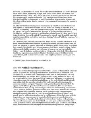 favourite, and demanded His blood. Nakedly Peter recalls the harsh and horrid deeds of
seven weeks before, and bluntly charges them on the crowd before him, so that each
man’s share in that Friday’s work might rise up out of memory before his soul and tear
his conscience with remorse and shame. Only his proof of the Messiahship of the
Crucified is still far too incomplete to justify his dwelling on so irritating a theme, and
therefore, without giving time for pause, or even breaking off his sentence, he goes on to
announce—
III. That novel and astounding fact of resurrection, by which God had set His seal for
ever beyond all cavil to the innocence and the claims and sonship of the Lord Jesus,
"whom God raised up." What any devout and thoughtful Jew ought to have been looking
for, as the chief mark of Messiah when He came, as God’s crowning attestation to
David’s Son, could not be a thing incredible when at last affirmed of a Man who declared
to the death that He was Messiah. If Jesus should be after all what He said He was, God
must have raised Him up; but God had raised Him up, "whereof," adds the preacher, "we
all are witnesses."
IV. One more proof, and only one, remained. David had not ascended into heaven to sit
there in the seat of supreme, celestial monarchy and thence subdue all earthly foes; but
Peter was prepared to say that Jesus had. In the change which the anointing Holy Ghost
had wrought, the disciples were living proofs that their Master, though refused, baffled,
slain on earth, had been exalted and enthroned in heaven, and had received of the
Father—what He had now sent down to them—the promise of the Holy Ghost. Pentecost
itself is the supreme demonstration of Peter’s thesis that Jesus is the Christ; for on
Jesus’ friends, and. on none else, has come what prophets promised and the just have
waited for.
J. Oswald Dykes, From Jerusalem to Antioch, p. 63.
EBC, "ST. PETER’S FIRST SERMON.
THIS verse contains the opening words of St. Peter’s address to the multitude who were
roused to wonder arid inquiry by the miraculous manifestations of Pentecost: That
address is full of interest when viewed aright, freed from all the haze which the long
familiarity of ages has brought with it. In this second chapter we have the report of a
sermon preached within a few days of Christ’s ascension, addressed to men many of
whom knew Jesus Christ, all of whom had heard of His work, His life, and His death,
and setting forth the apostolic estimate of Christ, His miracles, His teaching, His
ascended condition and glory. We cannot realise, unless by an intellectual effort, the
special worth of these apostolic reports contained in the Acts. Men are sometimes
sceptical about them, asking, how did we get them at all? how were they handed down?
This is, however, an easier question to answer than some think. If we take, for instance,
this Pentecostal address alone, we know that St. Luke had many opportunities of
personal communication with St. Peter. He may have learned from St. Peter’s own
mouth what he said on this occasion, and he could compare this verbal report with the
impressions and remembrances of hundreds who then were present. But there is
another solution of the difficulty less known to the ordinary student of Holy Scripture.
The ancients made a great use of shorthand, and were quite well accustomed to take
down spoken discourses, transmitting them thus to future ages. Shorthand was, in fact,
much more commonly used among the ancients than among ourselves. The younger
 