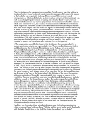Pliny, for instance, who was a contemporary of the Apostles, never travelled without a
shorthand writer, whose business it was to transcribe passages which struck his master
in the books he was perpetually studying. The sermons of Chrysostom were all
extemporaneous effusions. In fact, the golden-mouthed patriarch of Constantinople was
such an indefatigable pulpit-orator, preaching almost daily, that it would have been
impossible to have made any copious preparation. The extensive reports of his sermons
which have come down to us, the volumes of his expositions on the books of Scripture
which we possess, prove that shorthand must have been constantly used by his hearers.
Now what would we give for a few shorthand reports of sermons by Clement of Rome, by
St. Luke, by Timothy, by Apollos, preached in Rome, Alexandria, or Antioch? Suppose
they were discovered, like the numerous Egyptian manuscripts which have of late years
come to light, deposited in the desert sands, and were found to set forth the miracles, the
ministry, and the person of Christ exactly as now we preach them, what a marvellous
confirmation of the faith we should esteem them! And yet what should we then possess
more than we already have in the sermons and discourses of St. Peter and St. Paul,
reported by an eye- and ear-witness who wrote the Acts of the Apostles?
I. The congregation assembled to listen to this first Gospel discourse preached by a
human agent was a notable and representative one. There were Parthians, and Medes,
and Elamites, and the dwellers in Mesopotamia and in Judaea, - or, as an ancient
expositor (Tertullian) puts it, in Armenia and Cappadocia, - in Pontus and Asia, in
Phrygia and Pamphylia, in Egypt and in the parts of Libya about Cyrene, and strangers
of Rome, Jews and proselytes, Cretes and Arabians. The enumeration of the various
nationalities listening to St. Peter begins from the extremest east; it proceeds then to the
north, from thence to the south, terminating with Rome, which represents the west.
They were all Jews or Jewish proselytes, showing how extremely wide, at the epoch of
the Incarnation, was the dispersion of God’s ancient people. St. Paul, in one profound
passage of the Epistle to the Galatians, notes that "God sent forth His Son in the fulness
of time," that is, at the exact moment when the world was prepared for the advent of the
truth. This "fulness of time" may be noted in many directions. Roman roads, Roman law,
commerce, and civilisation opened channels of communication which bore the tidings of
the gospel into every land. A sweet ginger of our own time, the late Sir Samuel Ferguson,
has depicted in his "Lays of the Western Gael" this diffusion of the gospel through the
military organisation of Rome. He represents a Celt from Ireland as present at the
crucifixion. This may seem at first somewhat improbable, as Ireland was never included
within the bounds of the Roman Empire; and yet the poet’s song can be justified from
history. Though never included formally within the Empire, Irishmen and Scotch
Highlanders must often have served in the ranks of the Roman army, just as at the
present day, and especially in India, men of foreign nationalities are often found serving
in the ranks of the British army. In later times Irishmen most certainly formed a Roman
legion all to themselves. St. Jerome tells us that he had seen them acting in that capacity
at Treves, in Germany. They were noted for their bravery, which, as Jerome believes,
they sustained by consuming human flesh Three hundred years earlier Irishmen may
often have enlisted in the service of those British legions which the Romans withdrew
from Britain and located in the East; and thus Sir Samuel Ferguson does not pass the
bounds of historic credibility when he represents a certain centurion, who had been
present at the crucifixion, as returning to his native land, and there proclaiming the
tidings of our Lord’s atoning sacrifice:-
"And they say, Centurion Altus, when he to Emania came And to Rome s subjection
called us, urging Caesar’s tribute claim, Told that half the world barbarian thrills already
with the faith, Taught them by the God-like Syrian Caesar lately put to death."
 