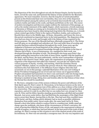 The dispersion of the Jews throughout not only the Roman Empire, but far beyond its
limits, served the same end, and hastened the fulness of time needed for the Messiah’s
appearance. We must remember, however, that the long list of varied nationalities
present at this Pentecostal feast were not Gentiles, they were Jews of the dispersion
scattered broadcast among the nations as far as Central Asia towards the east, as far as
southern Arabia and Aden on the south, and Spain and Britain on the west. The course
of modern investigation and discovery amply confirms the statement of this passage, as
well as the similar statement of the eighth chapter, which represents a Jewish statesman
of Abyssinia or Ethiopia as coming up to Jerusalem for the purposes of devotion. Jewish
inscriptions have been found in Aden dating back long before the Christian era. A Jewish
colony existed ages before Christ in the region of Southern Arabia, and continued to
flourish there down to the Middle Ages. At Rome, Alexandria, and Greece the Jews at
this period constituted an important factor in the total population. The dispersion of the
Jews had now done its work, and brought with it the fulness of time required by the
Divine purposes. The way of the Messiah had been effectually prepared by it. The Divine
seed fell upon no un-ploughed and unbroken soil. Pure and noble ideas of worship and
morality had been scattered broadcast throughout the world. Some years ago the
Judgment of Solomon was found depicted on the ceiling of a Pompeian house,
witnessing to the spread of scriptural knowledge through Jewish artists in the time of
Tiberius and of Nero. A race of missionaries, too, equipped for their work, was
developed through the discipline of exile. The thousands who hung upon Peter’s lips
needed nothing but instruction in the faith of Jesus Christ, together with the baptism of
the Spirit, and the finest, the most enthusiastic, and the most cosmopolitan of agencies
lay ready to the Church’s hand. While, again, the organisation of synagogues, which the
exigencies of the dispersion had called into existence, was just the one suited to the
various purposes of charity, worship, and teaching, which the Christian Church
required. Whether, indeed, we consider the persons whom St. Peter addressed, or the
machinery they had elaborated, or the diffusion of pure religious ideas they had
occasioned, we see in this passage a splendid illustration of the care and working of
Divine Providence bringing good out of evil and real victory out of apparent defeat.
Prophet and psalmist had lamented over Zion’s ruin and Israel’s exile into foreign lands,
but they saw not how that God was thereby working out His own purposes of wider
blessing to mankind at large, fitting Jews and Gentiles alike for that fulness of time when
the Eternal Son should be manifested.
II. The brave, outspoken tone of this sermon evidences the power and influence of the
Holy Spirit upon St. Peter’s mind. St. Chrysostom, in his famous lectures on the Acts of
the Apostles, notes the courageous tone of this address as a clear evidence of the truth of
the resurrection. This argument has been ever since a commonplace with apologists and
expositors, and yet it is only by an effort that we can realise how very strong it is. Here
were St. Peter and his fellow Apostles standing up proclaiming a glorified and ascended
Messiah. Just seven weeks before, they had fled from the messengers of the High Priest
sent to arrest their Master, leaving Him to His fate. They had seen Him crucified, knew
of His burial, and then, feeling utterly defeated, had as much as possible withdrawn
themselves from public notice. Seven weeks after, the same band, led by St. Peter,
himself a short time before afraid to confess Christ to a maidservant, boldly stand up,
charge upon the multitude, who knew all the circumstances of Christ’s execution, the
crime of having thus killed the Prince of Life, and appeal to the supernatural evidence of
the gift of tongues, to which they had just listened, as the best proof of the truth of their
message, St. Peter’s courage on this occasion is one of the clearest proofs of the truth of
his testimony. St. Peter was not naturally a courageous man. He was very impulsive and
 