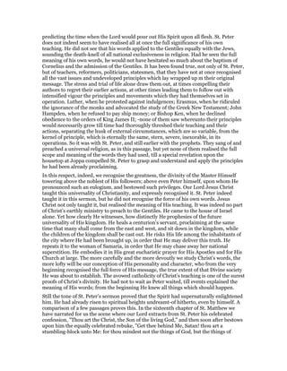 predicting the time when the Lord would pour out His Spirit upon all flesh. St. Peter
does not indeed seem to have realised all at once the full significance of his own
teaching. He did not see that his words applied to the Gentiles equally with the Jews,
sounding the death-knell of all national exclusiveness in religion. Had he seen the full
meaning of his own words, he would not have hesitated so much about the baptism of
Cornelius and the admission of the Gentiles. It has been found true, not only of St. Peter,
but of teachers, reformers, politicians, statesmen, that they have not at once recognised
all the vast issues and undeveloped principles which lay wrapped up m their original
message. The stress and trial of life alone draw them out, at times compelling their
authors to regret their earlier actions, at other times leading them to follow out with
intensified vigour the principles and movements which they had themselves set in
operation. Luther, when he protested against indulgences; Erasmus, when he ridiculed
the ignorance of the monks and advocated the study of the Greek New Testament; John
Hampden, when he refused to pay ship money; or Bishop Ken, when he declined
obedience to the orders of King James II; -none of them saw whereunto their principles
would necessarily grow till time had thoroughly threshed their teaching and their
actions, separating the husk of external circumstances, which are so variable, from the
kernel of principle, which is eternally the same, stern, severe, inexorable, in its
operations. So it was with St. Peter, and still earlier with the prophets. They sang of and
preached a universal religion, as in this passage, but yet none of them realised the full
scope and meaning of the words they had used, till a special revelation upon the
housetop at Joppa compelled St. Peter to grasp and understand and apply the principles
he had been already proclaiming.
In this respect, indeed, we recognise the greatness, the divinity of the Master Himself
towering above the noblest of His followers; above even Peter himself, upon whom He
pronounced such an eulogium, and bestowed such privileges. Our Lord Jesus Christ
taught this universality of Christianity, and expressly recognised it. St. Peter indeed
taught it in this sermon, but he did not recognise the force of his own words. Jesus
Christ not only taught it, but realised the meaning of His teaching. It was indeed no part
of Christ’s earthly ministry to preach to the Gentiles. He came to the house of Israel
alone. Yet how clearly He witnesses, how distinctly He prophesies of the future
universality of His kingdom. He heals a centurion’s servant, proclaiming at the same
time that many shall come from the east and west, and sit down in the kingdom, while
the children of the kingdom shall be cast out. He risks His life among the inhabitants of
the city where He had been brought up, in order that He may deliver this truth. He
repeats it to the woman of Samaria, in order that He may chase away her national
superstition. He embodies it in His great eucharistic prayer for His Apostles and for His
Church at large. The more carefully and the more devoutly we study Christ’s words, the
more lofty will be our conception of His personality and character, who from the very
beginning recognised the full force of His message, the true extent of that Divine society
He was about to establish. The avowed catholicity of Christ’s teaching is one of the surest
proofs of Christ’s divinity. He had not to wait as Peter waited, till events explained the
meaning of His words; from the beginning He knew all things which should happen.
Still the tone of St. Peter’s sermon proved that the Spirit had supernaturally enlightened
him. He had already risen to spiritual heights undreamt-of hitherto, even by himself. A
comparison of a few passages proves this. In the sixteenth chapter of St. Matthew we
have narrated for us the scene where our Lord extracts from St. Peter his celebrated
confession, "Thou art the Christ, the Son of the living God," and then soon after bestows
upon him the equally celebrated rebuke, "Get thee behind Me, Satan! thou art a
stumbling-block unto Me: for thou mindest not the things of God, but the things of
 