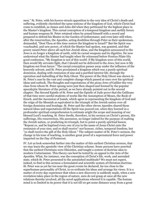 men." St. Peter, with his horror-struck opposition to the very idea of Christ’s death and
suffering, evidently cherished the same notions of the kingdom of God, which Christ had
come to establish, as James and John did when they petitioned for the highest place in
the Master’s kingdom. This carnal conception of a temporal kingdom and earthly forces
and human weapons St. Peter retained when he armed himself with a sword and
prepared to defend his Master in the Garden of Gethsemane; and even later still when,
after the resurrection, the Apostles, acting doubtless through Peter as their spokesman,
demanded, "Dost Thou at this time restore the kingdom to Israel?" But the Spirit was
vouchsafed, and new power, of which the Master had spoken, was granted, and that
power raised Peter above all such low Jewish ideas, and the kingdom announced to the
Jews is no longer a kingdom of earth, with its carnal weapons and its dignities. He now
understood what the Master had taught when He witnessed before Pontius Pilate His
good confession, "My kingdom is not of this world: if My kingdom were of this world,
then would My servants fight, that I should not be delivered to the Jews; but now is My
kingdom not from hence." The carnal conception passes away under the influence of the
heavenly solvent, and St. Peter proclaimed a kingdom which was a purely spiritual
dominion, dealing with remission of sins and a purified interior life, through the
operation and indwelling of the Holy Ghost. The power of the Holy Ghost was shown in
St. Peter’s case by the vast and complete change which passed at once over his spiritual
ideas and outlook. The thoughts and expectations of the pious Jews of Galilee-the very
class from whom St. Peter sprang-were just then shaped and formed by the popular
apocalyptic literature of the period, as we have already pointed out in the second
chapter. The Second Epistle of St. Peter and the Epistle of Jude prove that the Galileans
of that time were careful students of works like the Assumption of Moses, the Book of
Enoch, and the Ascension of Isaiah, which agree in representing the kingdom of God and
the reign of the Messiah as equivalent to the triumph of the Jewish nation over all
foreign dominion and bondage. St. Peter and the other eleven Apostles shared these
natural ideas and expectations till the Spirit was poured out, when they learned in a
profounder spiritual comprehension to estimate aright the scope and meaning of our
blessed Lord’s teaching. St. Peter dwells, therefore, in his sermon on Christ’s person, His
sufferings, His resurrection, His ascension, no longer indeed for the purpose of exalting
the Jewish nation, or predicting its triumph, but to point a purely spiritual lesson.
"Repent ye, and be baptised every one of you in the name of Jesus Christ unto the
remission of your sins; and ye shall receive"-not honour, riches, temporal freedom, but
"ye shall receive the gift of the Holy Ghost." The subject-matter of St. Peter’s sermon, the
change in his tone of teaching, is another great proof of a supernatural force and power
imparted on the Day of Pentecost.
IV. Let us look somewhat farther into the matter of this earliest Christian sermon, that
we may learn the apostolic view of the Christian scheme. Some persons have asserted
that the earliest Christians were Ebionites, and taught a system of doctrine akin to
modern Unitarianism. This theory can best be tested by an appeal to the Acts of the
Apostles. What, for instance, was the conception of Christ’s life, work, and ascended
state, which St. Peter presented to the astonished multitude? We must not expect,
indeed, to find in this sermon a formulated and scientific system of Christian doctrine.
St. Peter was as yet far too near the great events he declared, far too close to the
superhuman personality of Christ, to co-ordinate his ideas and arrange his views. It is a
matter of every-day experience that when a new discovery is suddenly made, when a new
revelation takes place in the region of nature, men do not grasp at once all the new
relations thereby involved, all the novel applications whereof it is capable. The human
mind is so limited in its power that it is not till we get some distance away from a great
 