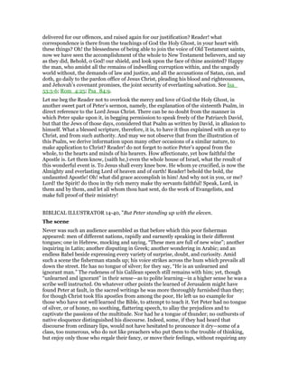 delivered for our offences, and raised again for our justification? Reader! what
correspondence is there from the teachings of God the Holy Ghost, in your heart with
these things? Oh! the blessedness of being able to join the voice of Old Testament saints,
now we have seen the accomplishment of the whole to New Testament believers, and say
as they did, Behold, 0 God! our shield, and look upon the face of thine anointed? Happy
the man, who amidst all the remains of indwelling corruption within, and the ungodly
world without, the demands of law and justice, and all the accusations of Satan, can, and
doth, go daily to the pardon office of Jesus Christ, pleading his blood and righteousness,
and Jehovah’s covenant promises, the joint security of everlasting salvation. See Isa_
53:5-6; Rom_4:25; Psa_84:9.
Let me beg the Reader not to overlook the mercy and love of God the Holy Ghost, in
another sweet part of Peter’s sermon, namely, the explanation of the sixteenth Psalm, in
direct reference to the Lord Jesus Christ. There can be no doubt from the manner in
which Peter spake upon it, in begging permission to speak freely of the Patriarch David,
but that the Jews of those days, considered that Psalm as written by David, in allusion to
himself. What a blessed scripture, therefore, it is, to have it thus explained with an eye to
Christ, and from such authority. And may we not observe that from the illustration of
this Psalm, we derive information upon many other occasions of a similar nature, to
make application to Christ? Reader! do not forget to notice Peter’s appeal from the
whole, to the hearts and minds of his hearers. How affectionate, yet how faithful the
Apostle is. Let them know, (saith he,) even the whole house of Israel, what the result of
this wonderful event is. To Jesus shall every knee bow. He whom ye crucified, is now the
Almighty and everlasting Lord of heaven and of earth! Reader! behold the bold, the
undaunted Apostle! Oh! what did grace accomplish in him! And why not in you, or me?
Lord! the Spirit! do thou in thy rich mercy make thy servants faithful! Speak, Lord, in
them and by them, and let all whom thou hast sent, do the work of Evangelists, and
make full proof of their ministry!
BIBLICAL ILLUSTRATOR 14-40, "But Peter standing up with the eleven.
The scene
Never was such an audience assembled as that before which this poor fisherman
appeared: men of different nations, rapidly and earnestly speaking in their different
tongues; one in Hebrew, mocking and saying, “These men are full of new wine”; another
inquiring in Latin; another disputing in Greek; another wondering in Arabic; and an
endless Babel beside expressing every variety of surprise, doubt, and curiosity. Amid
such a scene the fisherman stands up; his voice strikes across the hum which prevails all
down the street. He has no tongue of silver; for they say, “He is an unlearned and
ignorant man.” The rudeness of his Galilean speech still remains with him; yet, though
“unlearned and ignorant” in their sense—as to polite learning—in a higher sense he was a
scribe well instructed. On whatever other points the learned of Jerusalem might have
found Peter at fault, in the sacred writings he was more thoroughly furnished than they;
for though Christ took His apostles from among the poor, He left us no example for
those who have not well learned the Bible, to attempt to teach it. Yet Peter had no tongue
of silver, or of honey, no soothing, flattering speech, to allay the prejudices and to
captivate the passions of the multitude. Nor had he a tongue of thunder; no outbursts of
native eloquence distinguished his discourse. Indeed, some, if they had heard that
discourse from ordinary lips, would not have hesitated to pronounce it dry—some of a
class, too numerous, who do not like preachers who put them to the trouble of thinking,
but enjoy only those who regale their fancy, or move their feelings, without requiring any
 