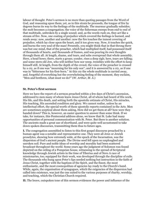 labour of thought. Peter’s sermon is no more than quoting passages from the Word of
God, and reasoning upon them; yet, as in this strain he proceeds, the tongue of fire by
degrees burns its way to the feelings of the multitude. The murmur gradually subsides;
the mob becomes a congregation; the voice of the fisherman sweeps from end to end of
that multitude, unbroken by a single sound; and, as the words rush on, they act like a
stream of fire. Now, one coating of prejudice which covered the feelings is burned, and
rends away: now, another and another: now the fire touches the inmost covering of
prejudice, which lay close upon the heart, and it too gives way. Now, it touches the quick,
and burns the very soul of the man! Presently, you might think that in that throng there
was but one mind, that of the preacher, which had multiplied itself, had possessed itself
of thousands of hearts, and thousands of frames, and was pouring its own thoughts
through them all. At length, shame, and tears, and sobs overspread that whole assembly.
Here, a head bows; there, starts a groan; yonder, rises a deep sigh; here, tears are falling;
and some stern old Jew, who will neither bow nor weep, trembles with the effort to keep
himself still. At length, from the depth of the crowd, the voice of the preacher is crossed
by a cry, as if one was “mourning for his only son”; and it is answered by a cry, as if one
was in “bitterness for his first-born.” At this cry the whole multitude is carried away,
and, forgetful of everything but the overwhelming feeling of the moment, they exclaim,
“Men and brethren, what must we do?” (W. Arthur, M. A.)
St. Peter’s first sermon
Here we have the report of a sermon preached within a few days of Christ’s ascension,
addressed to men many of whom knew Jesus Christ, all of whom had heard of His work,
His life, and His death, and setting forth the apostolic estimate of Christ, His miracles,
His teaching, His ascended condition and glory. We cannot realise, unless by an
intellectual effort, the special worth of these apostolic reports contained in the Acts. Men
are sometimes sceptical about them asking, How did we get them at all? how were they
handed down? This is, however, an easier question to answer than some think. If we
take, for instance, this Pentecostal address alone, we know that St. Luke had many
opportunities of personal communication with St. Peter. But there is another solution.
The ancients made a great use of shorthand, and were quite well accustomed to take
down spoken discourses, transmitting them thus to future ages.
I. The congregation assembled to listen to this first gospel discourse preached by a
human agent was a notable and representative one. They were all Jews or Jewish
proselytes, showing how extremely wide, at the epoch of the Incarnation, was the
dispersion of God’s ancient people. The Divine seed fell upon no unploughed and
unroken soil. Pure and noble ideas of worship and morality had been scattered
broadcast throughout the world. Some years ago the judgment of Solomon was found
depicted on the ceiling of a Pompeian house, witnessing to the spread of Scriptural
knowledge through Jewish artists in the time of Tiberius and of Nero A race of
missionaries, too, equipped for their work, was developed through the discipline of exile.
The thousands who hung upon Peter’s lips needed nothing but instruction in the faith of
Jesus Christ, together with the baptism of the Spirit, and the finest, the most
enthusiastic, and the most cosmopolitan of agencies lay ready to the Church’s hand.
While, again, the organisation of synagogues, which the exigencies of the dispersion had
called into existence, was just the one suited to the various purposes of charity, worship,
and teaching, which the Christian Church required.
II. The brave, outspoken tone of this sermon evidences the power and influence of the
 