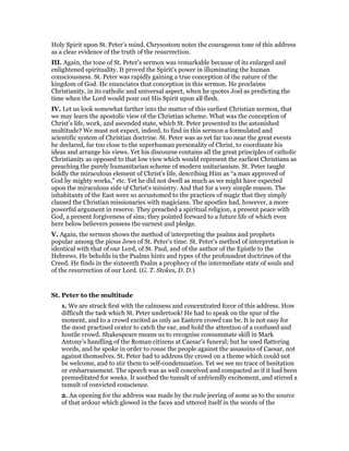 Holy Spirit upon St. Peter’s mind. Chrysostom notes the courageous tone of this address
as a clear evidence of the truth of the resurrection.
III. Again, the tone of St. Peter’s sermon was remarkable because of its enlarged and
enlightened spirituality. It proved the Spirit’s power in illuminating the human
consciousness. St. Peter was rapidly gaining a true conception of the nature of the
kingdom of God. He enunciates that conception in this sermon. He proclaims
Christianity, in its catholic and universal aspect, when he quotes Joel as predicting the
time when the Lord would pour out His Spirit upon all flesh.
IV. Let us look somewhat farther into the matter of this earliest Christian sermon, that
we may learn the apostolic view of the Christian scheme. What was the conception of
Christ’s life, work, and ascended state, which St. Peter presented to the astonished
multitude? We must not expect, indeed, to find in this sermon a formulated and
scientific system of Christian doctrine. St. Peter was as yet far too near the great events
he declared, far too close to the superhuman personality of Christ, to coordinate his
ideas and arrange his views. Yet his discourse contains all the great principles of catholic
Christianity as opposed to that low view which would represent the earliest Christians as
preaching the purely humanitarian scheme of modern unitarianism. St. Peter taught
boldly the miraculous element of Christ’s life, describing Him as “a man approved of
God by mighty works,” etc. Yet he did not dwell as much as we might have expected
upon the miraculous side of Christ’s ministry. And that for a very simple reason. The
inhabitants of the East were so accustomed to the practices of magic that they simply
classed the Christian missionaries with magicians. The apostles had, however, a more
powerful argument in reserve. They preached a spiritual religion, a present peace with
God, a present forgiveness of sins; they pointed forward to a future life of which even
here below believers possess the earnest and pledge.
V. Again, the sermon shows the method of interpreting the psalms and prophets
popular among the pious Jews of St. Peter’s time. St. Peter’s method of interpretation is
identical with that of our Lord, of St. Paul, and of the author of the Epistle to the
Hebrews. He beholds in the Psalms hints and types of the profoundest doctrines of the
Creed. He finds in the sixteenth Psalm a prophecy of the intermediate state of souls and
of the resurrection of our Lord. (G. T. Stokes, D. D.)
St. Peter to the multitude
1. We are struck first with the calmness and concentrated force of this address. How
difficult the task which St. Peter undertook! He had to speak on the spur of the
moment, and to a crowd excited as only an Eastern crowd can be. It is not easy for
the most practised orator to catch the ear, and hold the attention of a confused and
hostile crowd. Shakespeare means us to recognise consummate skill in Mark
Antony’s handling of the Roman citizens at Caesar’s funeral; but he used flattering
words, and he spoke in order to rouse the people against the assassins of Caesar, not
against themselves. St. Peter had to address the crowd on a theme which could not
be welcome, and to stir them to self-condemnation. Yet we see no trace of hesitation
or embarrassment. The speech was as well conceived and compacted as if it had been
premeditated for weeks. It soothed the tumult of unfriendly excitement, and stirred a
tumult of convicted conscience.
2. An opening for the address was made by the rude jeering of some as to the source
of that ardour which glowed in the faces and uttered itself in the words of the
 