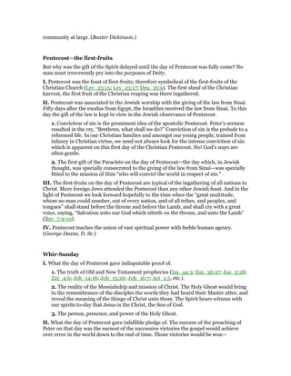 community at large. (Baxter Dickinson.)
Pentecost—the first-fruits
But why was the gift of the Spirit delayed until the day of Pentecost was fully come? No
man must irreverently pry into the purposes of Deity.
I. Pentecost was the feast of first-fruits; therefore symbolical of the first-fruits of the
Christian Church (Lev_23:15; Lev_23:17; Deu_16:9). The first sheaf of the Christian
harvest, the first fruit of the Christian reaping was there ingathered.
II. Pentecost was associated in the Jewish worship with the giving of the law from Sinai.
Fifty days after the exodus from Egypt, the Israelites received the law from Sinai. To this
day the gift of the law is kept in view in the Jewish observance of Pentecost.
1. Conviction of sin is the prominent idea of the apostolic Pentecost. Peter’s sermon
resulted in the cry, “Brethren, what shall we do?” Conviction of sin is the prelude to a
reformed life. In our Christian families and amongst our young people, trained from
infancy in Christian virtue, we need not always look for the intense conviction of sin
which is apparent on this first day of the Christian Pentecost. No! God’s ways are
often gentle.
2. The first gift of the Paraclete on the day of Pentecost—the day which, in Jewish
thought, was specially consecrated to the giving of the law from Sinai—was specially
fitted to the mission of Him “who will convict the world in respect of sin.”
III. The first-fruits on the day of Pentecost are typical of the ingathering of all nations to
Christ. More foreign Jews attended the Pentecost than any other Jewish feast. And in the
light of Pentecost we look forward hopefully to the time when the “great multitude,
whom no man could number, out of every nation, and of all tribes, and peoples, and
tongues” shall stand before the throne and before the Lamb, and shall cry with a great
voice, saying, “Salvation unto our God which sitteth on the throne, and unto the Lamb”
(Rev_7:9-10).
IV. Pentecost teaches the union of vast spiritual power with feeble human agency.
(George Deane, D. Sc.)
Whir-Sunday
I. What the day of Pentecost gave indisputable proof of.
1. The truth of Old and New Testament prophecies (Isa_44:3; Eze_36:27; Joe_2:28;
Zec_4:6; Joh_14:16; Joh_15:26; Joh_16:7; Act_1:5, etc.).
2. The reality of the Messiahship and mission of Christ. The Holy Ghost would bring
to the remembrance of the disciples the words they had heard their Master utter, and
reveal the meaning of the things of Christ unto them. The Spirit bears witness with
our spirits to-day that Jesus is the Christ, the Son of God.
3. The person, presence, and power of the Holy Ghost.
II. What the day of Pentecost gave infallible pledge of. The success of the preaching of
Peter on that day was the earnest of the successive victories the gospel would achieve
over error in the world down to the end of time. Those victories would be won—
 