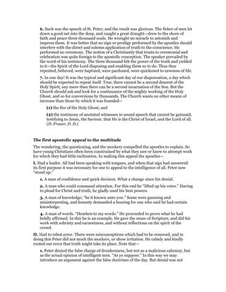 6. Such was the speech of St. Peter; and the result was glorious. The fisher of men let
down a good net into the deep, and caught a great draught—drew to the shore of
faith and peace three thousand souls. He wrought no miracle to astonish and
impress them. It was better that no sign or prodigy performed by the apostles should
interfere with the direct and solemn application of truth to the conscience. He
performed no ceremony. The notion of a Christianity that trusts to ceremonial and
celebration was quite foreign to the apostolic conception. The speaker prevailed by
the word of his testimony. The three thousand felt the power of the truth and yielded
to it—the Spirit of the Lord disposing and enabling them so to do. Thus they
repented, believed, were baptized, were pardoned, were quickened to newness of life.
7. In one day! It was the typical and significant day of our dispensation, a day which
should be expected to repeat itself. True, there cannot be a second descent of the
Holy Spirit, any more than there can be a second incarnation of the Son. But the
Church should ask and look for a continuance of the mighty working of the Holy
Ghost, and so for conversions by thousands. The Church wants no other means of
increase than those by which it was founded—
(1) the fire of the Holy Ghost, and
(2) the testimony of anointed witnesses in sound speech that cannot be gainsaid,
testifying to Jesus, the Saviour, that He is the Christ of Israel, and the Lord of all.
(D. Fraser, D. D.)
The first apostolic appeal to the multitude
The wondering, the questioning, and the mockery compelled the apostles to explain. So
have young Christians often been constrained by what they saw or knew to attempt work
for which they had little inclination. In making this appeal the apostles—
I. Had a leader. All had been speaking with tongues, and when that sign had answered
its first purpose it was necessary for one to appeal to the intelligence of all. Peter now
“stood up.”
1. A man of confidence and quick decision. What a change since his denial.
2. A man who could command attention. For this end he “lifted up his voice.” Having
to plead for Christ and truth, he gladly used his best powers.
3. A man of knowledge; “be it known unto you.” Some were guessing and
misinterpreting, and honesty demanded a hearing for one who said he had certain
knowledge.
4. A man of words. “Hearken to my words.” He proceeded to prove what he had
boldly affirmed. In this he is an example. He gave the sense of Scripture, and did his
work with sobriety and earnestness, and without reflections on the spirit of the
crowd.
II. Had to rebut error. There were misconceptions which had to be removed, and in
doing this Peter did not mock the mockers, or show irritation. He calmly and kindly
rooted out error that truth might take its place. Note that—
1. Peter denied the false charge of drunkenness, but not as a malicious calumny, but
as the actual opinion of intelligent men. “As ye suppose.” In this way we may
introduce an argument against the false doctrines of the day. But denial was not
 