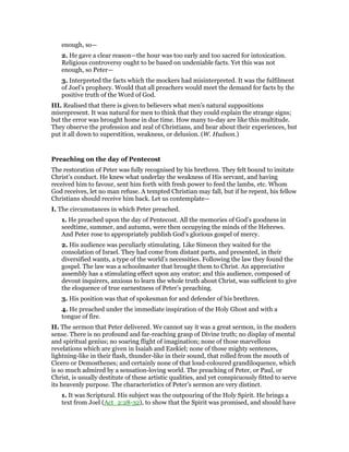 enough, so—
2. He gave a clear reason—the hour was too early and too sacred for intoxication.
Religious controversy ought to be based on undeniable facts. Yet this was not
enough, so Peter—
3. Interpreted the facts which the mockers had misinterpreted. It was the fulfilment
of Joel’s prophecy. Would that all preachers would meet the demand for facts by the
positive truth of the Word of God.
III. Realised that there is given to believers what men’s natural suppositions
misrepresent. It was natural for men to think that they could explain the strange signs;
but the error was brought home in due time. How many to-day are like this multitude.
They observe the profession and zeal of Christians, and hear about their experiences, but
put it all down to superstition, weakness, or delusion. (W. Hudson.)
Preaching on the day of Pentecost
The restoration of Peter was fully recognised by his brethren. They felt bound to imitate
Christ’s conduct. He knew what underlay the weakness of His servant, and having
received him to favour, sent him forth with fresh power to feed the lambs, etc. Whom
God receives, let no man refuse. A tempted Christian may fall, but if he repent, his fellow
Christians should receive him back. Let us contemplate—
I. The circumstances in which Peter preached.
1. He preached upon the day of Pentecost. All the memories of God’s goodness in
seedtime, summer, and autumn, were then occupying the minds of the Hebrews.
And Peter rose to appropriately publish God’s glorious gospel of mercy.
2. His audience was peculiarly stimulating. Like Simeon they waited for the
consolation of Israel. They had come from distant parts, and presented, in their
diversified wants, a type of the world’s necessities. Following the law they found the
gospel. The law was a schoolmaster that brought them to Christ. An appreciative
assembly has a stimulating effect upon any orator; and this audience, composed of
devout inquirers, anxious to learn the whole truth about Christ, was sufficient to give
the eloquence of true earnestness of Peter’s preaching.
3. His position was that of spokesman for and defender of his brethren.
4. He preached under the immediate inspiration of the Holy Ghost and with a
tongue of fire.
II. The sermon that Peter delivered. We cannot say it was a great sermon, in the modern
sense. There is no profound and far-reaching grasp of Divine truth; no display of mental
and spiritual genius; no soaring flight of imagination; none of those marvellous
revelations which are given in Isaiah and Ezekiel; none of those mighty sentences,
lightning-like in their flash, thunder-like in their sound, that rolled from the mouth of
Cicero or Demosthenes; and certainly none of that loud-coloured grandiloquence, which
is so much admired by a sensation-loving world. The preaching of Peter, or Paul, or
Christ, is usually destitute of these artistic qualities, and yet conspicuously fitted to serve
its heavenly purpose. The characteristics of Peter’s sermon are very distinct.
1. It was Scriptural. His subject was the outpouring of the Holy Spirit. He brings a
text from Joel (Act_2:28-32), to show that the Spirit was promised, and should have
 