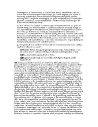 been expected in some such way as that in which He had actually come. The use
which Peter makes of his proof-text is simple, yet skilful; displays good powers of
reasoning, and above all, reveals a clear knowledge of the Scriptures; and the
finishing stroke brings out, most happily, the grand design of God in His wonderful
promise, and its more wonderful fulfilment—“That whosoever shall call upon the
name of the Lord shall be saved.”
2. Most faithful. The trumpet at his mouth gave no uncertain sound. He spake no
smooth things, and minced no truth to suit fastidious tastes. Speaking, though he
was, against the great men of his nation, and among an excited populace, who had a
few weeks ago destroyed his Master, the earnest preacher was unconscious of
timidity, and he did not hesitate to tell them plainly, that they had taken with wicked
hands and crucified and slain the Lord’s anointed. Harsh words, no doubt; but words
like the hammer that breaks the rocky heart. And the man who would preach the
Word of God with true faithfulness to his fellow-sinners must be prepared at any risk
to expose and condemn every sort of wickedness.
3. Evangelical. It contained very prominently the three R’s which Rowland Hill has
made proverbial in our country
(1) Ruin by the fall. The apostle gave prominence to the ruinous effects of sin.
Jerusalem sinners had committed an awful crime in killing the Son of God.
(2) Redemption through the death of Jesus.
(3) Regeneration through the power of the Holy Spirit. “Repent, and be
baptized,” etc.
III. The success of Peter’s sermon. We find it very difficult to realise the impression
produced. There is nothing like it in modern times. People assemble in great crowds to
hear the best of preachers, and go away in a state of stolid indifference. From week to
week the whole preaching of the Christian sabbath, in every village and town, passes
over without the smallest degree of spiritual excitement. We surely need more of that
earnest, heaven-reaching prayer, that will bring the Spirit of God, like a rushing mighty
wind, to fill our house and every heart with spiritual animation. This was the prime
result of Pentecostal preaching. Thousands of sleeping souls were awakened. We have
heard of men sailing towards the rapids of Niagara, all unconscious of danger, until they
felt their boat quiver in the struggling water, and stars away with alarming speed. In a
moment they were filled with anxiety, and began to pull and cry with all their might for
safety. So with Jerusalem sinners under the sermon of Pentecost. The whole crowd was
shaking like fields of corn in the autumn wind, or tossing like troubled waves upon the
stormy ocean. And with one loud cry that went ringing through the holy city, and up to
the Holy God, they said, “Men and brethren, what shall we do?” Blessed question from a
sinner’s heart! And the question must have gone with a grateful thrill to the preacher’s
heart, as it surely went like a shout of triumph to the heart of Jesus on the throne. We
have read somewhere of a Russian prince, coming in the course of hunting to a river’s
side, where a few peasants had brought to the bank a person apparently drowned. The
prince had previously been reading some directions which had been issued by a humane
society, about the mode of restoring animation to people who have been rescued from
under water. He leaped from his horse, stripped off his flowing robes, gave instructions
to the peasants how to assist, and commenced the work of rubbing the cold limbs of the
unfortunate man with all his might. The work was continued by the prince for a whole
hour, without any appearance of success. At length the lifeless-looking bosom began to
heave and give signs of animation. On seeing which, the prince looked up, with beaming
 