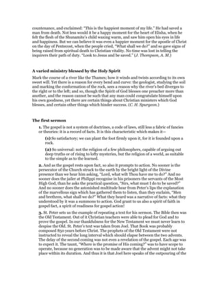 countenance, and exclaimed: “This is the happiest moment of my life.” He had saved a
man from death. Not less would it be a happy moment for the heart of Elisha, when he
felt the flesh of the Shunamite’s child waxing warm, and saw him open his eyes in life
and happiness. But we can believe it was even a happier moment for the apostle of Christ
on the day of Pentecost, when the people cried, “What shall we do?” and so gave signs of
being raised from spiritual death to Christian vitality. No time was lost in telling the
inquirers their path of duty. “Look to Jesus and be saved.” (J. Thompson, A. M.)
A varied ministry blessed by the Holy Spirit
Mark the course of a river like the Thames; how it winds and twists according to its own
sweet will. Yet there is a reason for every bend and curve: the geologist, studying the soil
and marking the conformation of the rock, sees a reason why the river’s bed diverges to
the right or to the left; and so, though the Spirit of God blesses one preacher more than
another, and the reason cannot be such that any man could congratulate himself upon
his own goodness, yet there are certain things about Christian ministers which God
blesses, and certain other things which hinder success. (C. H. Spurgeon.)
The first sermon
1. The gospel is not a system of doctrines, a code of laws, still less a fabric of fancies
or theories: it is a record of facts. It is this characteristic which makes it—
(1) So satisfactory; we can plant the foot firmly upon it, for it is founded upon a
rock.
(2) So universal: not the religion of a few philosophers, capable of arguing out
deep truths or of rising to lofty mysteries, but the religion of a world, as suitable
to the simple as to the learned.
2. And as the gospel rests upon fact, so also it prompts to action. No sooner is the
persecutor of the Church struck to the earth by the bright light of the Divine
presence than we hear him asking, “Lord, what wilt Thou have me to do?” And no
sooner does the jailer at Philippi recognise in his prisoners the servants of the Most
High God, than he asks the practical question, “Sirs, what must I do to be saved?”
And no sooner does the astonished multitude hear from Peter’s lips the explanation
of the marvellous sign which has gathered them to listen, than they exclaim, “Men
and brethren, what shall we do?” What they heard was a narrative of facts: what they
understood by it was a summons to action. God grant to us also a spirit of faith in
gospel fact, a spirit of readiness for gospel action!
3. St. Peter sets us the example of repeating a text for his sermon. The Bible then was
the Old Testament. Out of it Christian teachers were able to plead for God and to
prove the gospel. In our thankfulness for the New Testament we must never learn to
despise the Old. St. Peter’s text was taken from Joel. That Book was probably
composed 850 years before Christ. The prophets of the Old Testament were not
instructed to reveal the long interval which should elapse between the two advents.
The delay of the second coming was not even a revelation of the gospel. Each age was
to expect it. The taunt, “Where is the promise of His coming?” was to have scope to
operate, because no generation was to be made aware that the advent might not take
place within its duration. And thus it is that Joel here speaks of the outpouring of the
 