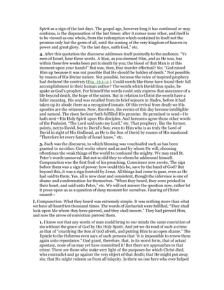 Spirit as a sign of the last days. The gospel age, however long it has continued or may
continue, is the dispensation of the last times: after it comes none other, and itself is
to be viewed as one whole, from the redemption which contained in itself not the
promise only but the germ of all, until the coming of the very kingdom of heaven in
power and great glory. “In the last days, saith God,” etc.
4. After this quotation the discourse addresses itself pointedly to the audience. “Ye
men of Israel, hear these words. A Man, as you deemed Him, and as He was, has
within these few weeks been put to death by you; the blood of that Man is at this
moment upon your hands!” But was, then, that murder effectual? No; “God raised
Him up because it was not possible that He should be holden of death.” Not possible,
by reason of His Divine nature. Not possible, because the voice of inspired prophecy
had declared the contrary (Psa_16:1-11.). Could words like these have found their full
accomplishment in their human author? The words which David thus spake, he
spake as God’s prophet. For himself the words could only express that assurance of a
life beyond death, the hope of the saints. But in relation to Christ the words have a
fuller meaning. His soul was recalled from its brief sojourn in Hades, before it bad
taken up its abode there as a recognised inmate. Of this revival from death we His
apostles are the witnesses. Now, therefore, the events of this day become intelligible
and natural. The risen Saviour hath fulfilled His promise. He promised to send—He
hath sent—His Holy Spirit upon His disciples. And hereunto agree those other words
of the Psalmist, “The Lord said unto my Lord,” etc. That prophecy, like the former,
points, not to David, but to David’s Son; even to Him who is as truly the Lord of
David in right of His Godhead, as He is the Son of David by reason of His manhood.
“Therefore let every family of Israel know,” etc.
5. Such was the discourse, to which blessing was vouchsafed such as has been
granted to no other. God works where and as and by whom He will; choosing
oftentimes the weak things of the world to confound the mighty. We may read St.
Peter’s words unmoved. But not so did they to whom he addressed himself.
Compunction was the first fruit of his preaching. Conscience now awoke. The sign
before them was a sign of power: how could this be, save by the hand of God? But
beyond this, it was a sign foretold by Jesus. All things had come to pass, even as He
had said to them. Yes, all is now clear and consistent, though the inference is one of
shame and condemnation for themselves. “When they heard, they were pricked in
their heart, and said unto Peter,” etc. We will not answer the question now, rather let
it press upon us as a question of deep moment for ourselves. Hearing of Christ
caused—
I. Compunction. What they heard was extremely simple. It was nothing more than what
we have all heard ten thousand times. The words of Zechariah were fulfilled, “They shall
look upon Me whom they have pierced, and they shall mourn.” They had pierced Him,
and now the arrow of conviction pierced them.
1. I know not that any words of man could bring to our minds the same conviction of
sin without the grace of God by His Holy Spirit. And yet we do read of such a crime
as that of “crucifying the Son of God afresh, and putting Him to an open shame.” The
Epistle to the Hebrews even says of such persons that “it is impossible to renew them
again unto repentance.” God grant, therefore, that, in its worst form, that of actual
apostasy, none of us may yet have committed it! But there are approaches to that
crime. There are those who make very light of the purposes for which Christ died,
who contradict and go against the very object of that death; that He might put away
sin; that He might redeem us from all iniquity. Is there no one here who ever helped
 