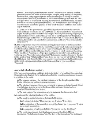 to undo Christ’s dying work in another person’s soul? who ever tempted another
person to commit sin; either by ridiculing his scruples, or by making the way to sin
known to him, or by suggesting to his mind sinful images, or raising in his mind
sinful desires? That man, whoever he is, has done worse things than even the Jews
who gave Jesus to be crucified. Nothing, however cruel, done to the body, can be so
heinous as the least injury done to the soul. Alas! there are those now amongst us
who have more cause to be “pricked in their heart” than ever had those men on the
day of Pentecost.
2. And if not in this gravest sense, yet which of you has not cause to be sorrowful
when he thinks of his Lord and his God? What is a day to you but one succession of
slights done to your Saviour? How did it begin? Was not your morning prayer a poor,
cold, reluctant service? And so the day went full of anything and everything rather
than the thought and the love of Christ; full of the world, of vanity, of self. Then have
not you, have not we all, cause to feel compunction, and to cry, “God be merciful to
me a sinner”?
II. This compunction may well work in us anxiety; the conviction of sin the desire for
direction. “What shall we do?” It is the want of this desire which make our meetings for
worship too often cold and lifeless. What would preaching be, if it were in deed and in
truth addressed to a number of human hearts, every one of which was inwardly asking,
“What must I do? Preaching is a finger-post marking the traveller’s way, and saying to
wayfaring men, “This is the way; walk ye in it!” Let us come together, Sunday by Sunday,
in this spirit; crying, “What shall I do?” and doubt not but your cry will be heard: if man
should fail you, God Himself will be your preacher; your inward ear shall hear the voice
of His Spirit, warning, counselling, comforting, according to your need. (Dean
Vaughan.)
A new style of religious ministry
Peter’s sermon is something strikingly fresh in the history of preaching. Moses, Joshua,
the prophets, the Baptist, Christ had preached, but this preaching was in many respects
a new thing in the earth.
1. The occasion was new—the spiritual excitement of the disciples, produced by
Divine influence and leading to strange thoughts.
2. The substance was new. It was not a prophetic or a present, but an historic Christ
who had risen from the grave to the throne of the universe. No one had ever
preached Christ in this form before.
3. The impression of the sermon was new. In analysing the discourse we find—
I. A statement for refuting the charge of the scoffer.
1. The negative part includes three distinguishable points.
(1) A categorical denial: “These men are not drunken.” It is a libel.
(2) An intimation of the groundless-ness of the charge: “As ye suppose.” It was a
mere empty assumption.
(3) A suggestion of high improbability: “Seeing it is but the third hour.”
2. The positive part asserts that the phenomenon was the effect of Divine
inspiration: “It shall come to pass,” etc. The days of the Messiah are “the last days”;
 
