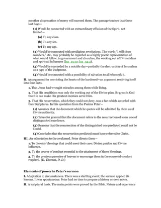 no other dispensation of mercy will succeed them. The passage teaches that these
last days—
(1) Would be connected with an extraordinary effusion of the Spirit, not
limited—
(a) To any class.
(b) To any sex.
(c) To any age.
(2) Would be connected with prodigious revolutions. The words “I will show
wonders,” etc., may probably be regarded as a highly poetic representation of
what would follow, in government and churches, the working out of Divine ideas
and spiritual influences (Isa_13:10; Isa_34:4).
(3) Would be succeeded by a notable day—probably the destruction of Jerusalem
as a type of the Judgment.
(4) Would be connected with a possibility of salvation to all who seek it.
II. An argument for convicting the hearts of the hardened—an argument resolving itself
into four facts.
1. That Jesus had wrought miracles among them while living.
2. That His crucifixion was only the working out of the Divine plan. So great is God
that He can make His greatest enemies serve Him.
3. That His resurrection, which they could not deny, was a fact which accorded with
their Scriptures. In this quotation from the Psalms Peter—
(1) Assumes that the document which he quotes will be admitted by them as of
Divine authority.
(2) Takes for granted that the document refers to the resurrection of some one of
distinguished excellence.
(3) Reasons that the resurrection of the distinguished one predicted could not be
David.
(4) Concludes that the resurrection predicted must have referred to Christ.
III. An exhortation to the awakened. Peter directs them—
1. To the only blessings that could meet their case: Divine pardon and Divine
influence.
2. To the course of conduct essential to the attainment of those blessings.
3. To the precious promise of heaven to encourage them in the course of conduct
required. (D. Thomas, D. D.)
Elements of power in Peter’s sermon
I. Adaptation to circumstances. There was a startling event; the sermon applied its
lessons. It was spontaneous: Peter had no time to prepare a history or even notes.
II. A scriptural basis. The main points were proved by the Bible. Nature and experience
 