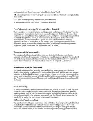 are important, but do not carry conviction like the living Word.
III. Unsparing rebuke of sin. Their guilt was so pressed home that they were “pricked in
their hearts.”
IV. Christ at the beginning, in the middle, and at the end.
V. The presence of the Holy Ghost. (Homiletic Monthly.)
Peter’s impulsiveness useful because wisely directed
Turn water into a proper receptacle, and its power is well-nigh overwhelming. Turn fire
into its proper channel, and it proves an unparalleled power. And these elements thus
controlled and brought into their legitimate course, will prove a blessing to man, but left
uncurbed, though still a power, it is destructive in its character. Even so it is with
impulsiveness, if sanctified by God’s grace, and thus turned within the divinely
appointed channel of redemption, it will prove a great blessing to an individual and
those with whom he associates; but left uncurbed, it becomes a destructive power to
happiness, peace, usefulness, and real success. (W. H. Blake.)
The power of the human voice
The true preacher has nothing to fear from any rival, for the human voice has no
adequate substitute. Even a gospel written is not equal to a gospel spoken. The heart will
not disdain any instrument of expression, but the instrument which it loves with all its
love is the human voice—all instruments in one, and all inspired. (J. Parker.)
A sermon to prick the conscience
If a man is able to produce beautiful roses and delight his congregation with them
Sunday after Sunday, by all means let him produce them: only let him take care to make
his roses as God makes His—never a rose without a thorn, to prick the conscience of the
hearer, and to spur him onward in his Divine life. Let the sermon please if possible; but,
like Peter’s sermon on the day of Pentecost, it ought to prick the consciences of men. (J.
C. Jones.)
Plain preaching
In some churches the creed and commandments are painted so grand, in such fantastic
characters, and with such perplexing convolutions, that a plain man cannot possibly
make them out; and the truth is sometimes treated in the pulpit by the preacher as the
painter has painted it—the language is so grand, and the rhetoric so gorgeous, that the
people fail to realise the truth it may be supposed to embody.
Different styles of preaching
We are often told with great earnestness what is the best style for preaching; but the fact
is, that what would be the very best style for one man would perhaps be the worst
possible for another. In the most fervid declamation, the deepest principles may be
stated and pressed home; in the calmest and most logical reasoning, powerful motives
 